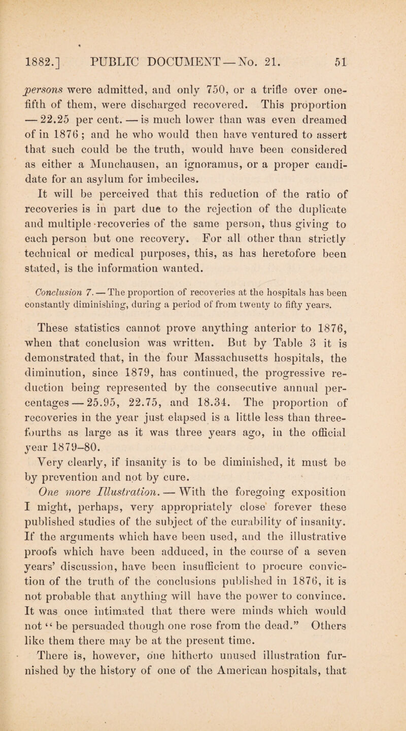 persons were admitted, and only 750, or a trifle over one- fifth of them, were discharged recovered. This proportion — 22.25 per cent. —is much lower than was even dreamed of in 1876 ; and he who would then have ventured to assert that such could be the truth, would have been considered as either a Munchausen, an ignoramus, or a proper candi¬ date for an asylum for imbeciles. It will be perceived that this reduction of the ratio of recoveries is in part due to the rejection of the duplicate and multiple-recoveries of the same person, thus giving to each person but one recovery. For all other than strictly technical or medical purposes, this, as has heretofore been stated, is the information wanted. Conclusion 7. — The proportion of recoveries at the hospitals has been constantly diminishing, during a period of from twenty to fifty years. These statistics cannot prove anything anterior to 1876, when that conclusion was written. But by Table 3 it is demonstrated that, in the four Massachusetts hospitals, the diminution, since 1879, has continued, the progressive re¬ duction being represented by the consecutive annual per¬ centages— 25.95, 22.75, and 18.34. The proportion of recoveries in the year just elapsed is a little less than three- fourths as large as it was three years ago, in the official year 1879-80. Very clearly, if insanity is to be diminished, it must be by prevention and not by cure. One more Illustration. — With the foregoing exposition I might, perhaps, very appropriately close forever these published studies of the subject of the curability of insanity. If the arguments which have been used, and the illustrative proofs which have been adduced, in the course of a seven years’ discussion, have been insufficient to procure convic¬ tion of the truth of the conclusions published in 1876, it is not probable that anything will have the power to convince. It was once intimated that there were minds which would not “ be persuaded though one rose from the dead.” Others like them there may be at the present time. There is, however, one hitherto unused illustration fur¬ nished by the history of one of the American hospitals, that