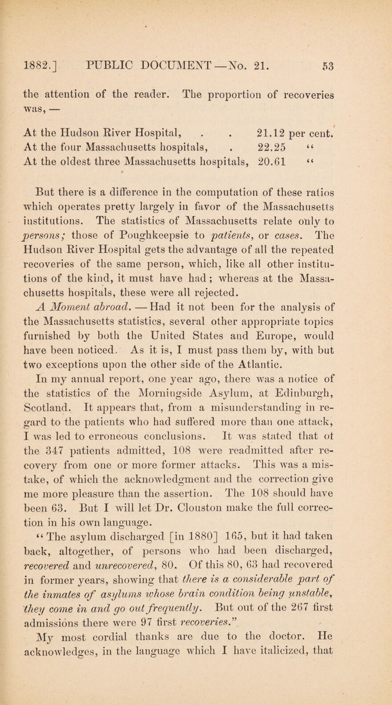 the attention of the reader. The proportion of recoveries was, — At the Hudson River Hospital, . . 21.12 per cent. At the four Massachusetts hospitals, . 22.25 “ At the oldest three Massachusetts hospitals, 20.61 “ But there is a difference in the computation of these ratios which operates pretty largely in favor of the Massachusetts institutions. The statistics of Massachusetts relate oiilv to persons; those of Poughkeepsie to patients^ or cases. The Hudson River Hospital gets the advantage of all the repeated recoveries of the same person, which, like all other institu¬ tions of the kind, it must have had ; whereas at the Massa¬ chusetts hospitals, these were all rejected. A Moment abroad. —Had it not been for the analysis of the Massachusetts statistics, several other appropriate topics furnished by both the United States and Europe, would have been noticed. As it is, I must pass them by, with but two exceptions upon the other side of the Atlantic. In my annual report, one year ago, there was a notice of the statistics of the Morningside Asylum, at Edinburgh, Scotland. It appears that, from a misunderstanding in re¬ gard to the patients who had suffered more than one attack, I was led to erroneous conclusions. It was stated that ot the 347 patients admitted, 108 were readmitted after re¬ covery from one or more former attacks. This was a mis¬ take, of which the acknowledgment and the correction give me more pleasure than the assertion. The 108 should have been 63. But I will let Dr. Clouston make the full correc¬ tion in his own language. “ The asylum discharged [in 1880] 165, but it had taken back, altogether, of persons who had been discharged, recovered and unrecovered, 80, Of this 80, 63 had recovered in former years, showing that there is a considerable part of the inmates of asylums whose brain condition being unstable, they come in and go out frequently. But out of the 267 first admissions there were 97 first recoveries My most cordial thanks are due to the doctor. He acknowledges, in the language which I have italicized, that