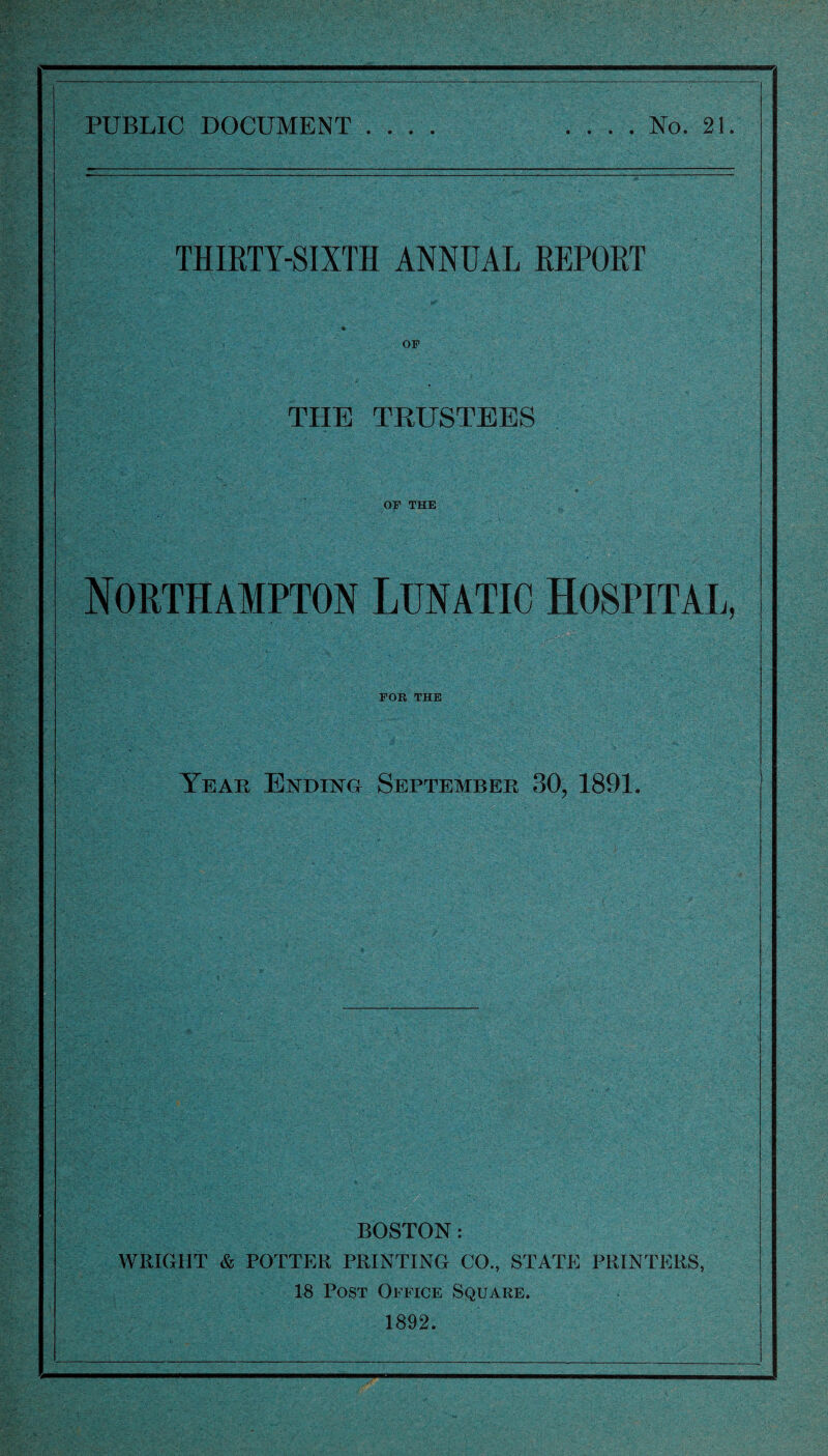 PUBLIC DOCUMENT .... .... No. 21. THIRTY-SIXTH ANNUAL REPORT THE TRUSTEES or THE Northampton Lunatic Hospital, FOR THE Year Ending September 30, 1891. BOSTON : WRIGIIT & POTTER PRINTING CO., STATE PRINTERS, 18 Post Office Square. 1892.