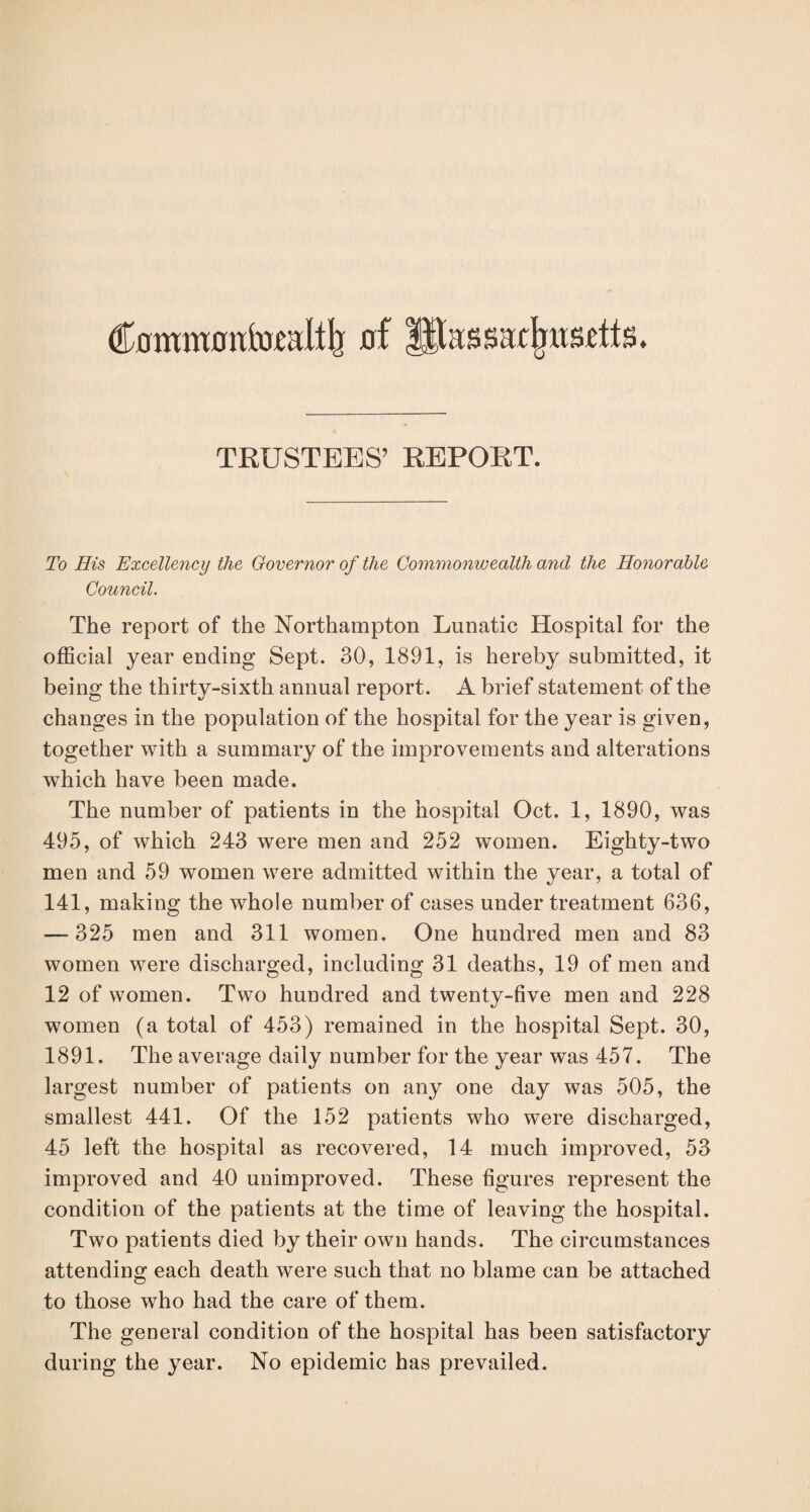 Commotrtoudtlj of Ifiassatfmsetts. TRUSTEES’ REPORT. To His Excellency the Governor of the Commonwealth and the Honorable Council. The report of the Northampton Lunatic Hospital for the official year ending Sept. 30, 1891, is hereby submitted, it being the thirty-sixth annual report. A brief statement of the changes in the population of the hospital for the year is given, together with a summary of the improvements and alterations which have been made. The number of patients in the hospital Oct. 1, 1890, was 495, of which 243 were men and 252 women. Eighty-two men and 59 women were admitted within the year, a total of 141, making the whole number of cases under treatment 636, — 325 men and 311 women. One hundred men and 83 women were discharged, including 31 deaths, 19 of men and 12 of women. Two hundred and twenty-five men and 228 women (a total of 453) remained in the hospital Sept. 30, 1891. The average daily number for the year was 457. The largest number of patients on any one day was 505, the smallest 441. Of the 152 patients who were discharged, 45 left the hospital as recovered, 14 much improved, 53 improved and 40 unimproved. These figures represent the condition of the patients at the time of leaving the hospital. Two patients died by their own hands. The circumstances attending each death were such that no blame can be attached to those who had the care of them. The general condition of the hospital has been satisfactory during the year. No epidemic has prevailed.