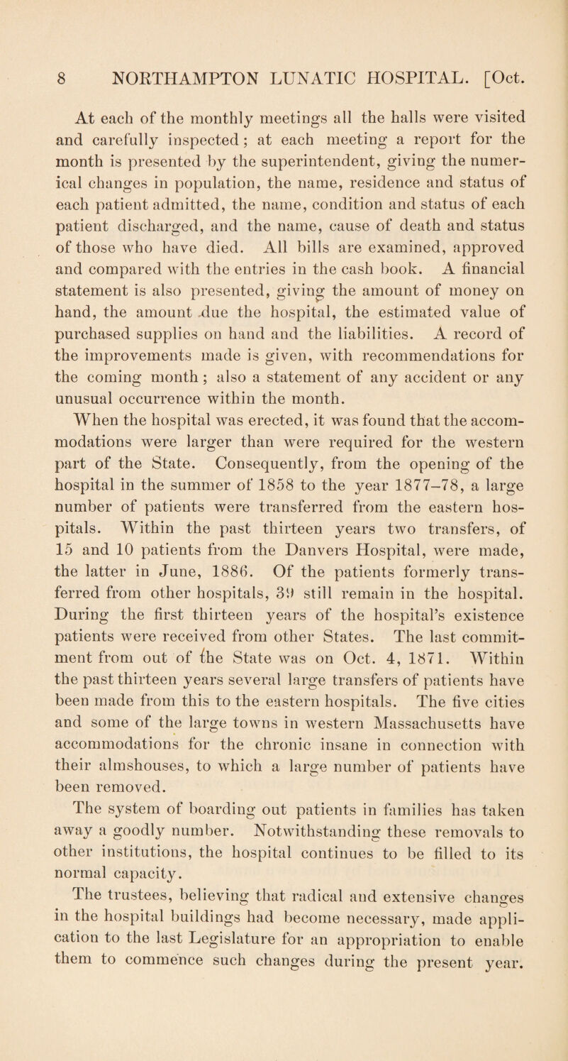 At each of the monthly meetings all the halls were visited and carefully inspected; at each meeting a report for the month is presented by the superintendent, giving the numer¬ ical changes in population, the name, residence and status of each patient admitted, the name, condition and status of each patient discharged, and the name, cause of death and status of those who have died. All bills are examined, approved and compared with the entries in the cash book. A financial statement is also presented, giving the amount of money on hand, the amount .due the hospital, the estimated value of purchased supplies on hand and the liabilities. A record of the improvements made is given, with recommendations for the coming month; also a statement of any accident or any unusual occurrence within the month. When the hospital was erected, it was found that the accom¬ modations were larger than were required for the western part of the State. Consequently, from the opening of the hospital in the summer of 1858 to the year 1877-78, a large number of patients were transferred from the eastern hos¬ pitals. Within the past thirteen years two transfers, of 15 and 10 patients from the Danvers Hospital, were made, the latter in June, 1886. Of the patients formerly trans¬ ferred from other hospitals, 30 still remain in the hospital. During the first thirteen years of the hospital’s existence patients were received from other States. The last commit¬ ment from out of the State was on Oct. 4, 1871. Within the past thirteen years several large transfers of patients have been made from this to the eastern hospitals. The five cities and some of the large towns in western Massachusetts have accommodations for the chronic insane in connection with their almshouses, to which a large number of patients have been removed. The system of boarding out patients in families has taken away a goodly number. Notwithstanding these removals to other institutions, the hospital continues to be filled to its normal capacity. The trustees, believing that radical and extensive changes in the hospital buildings had become necessary, made appli¬ cation to the last Legislature for an appropriation to enable them to commence such changes during the present year.