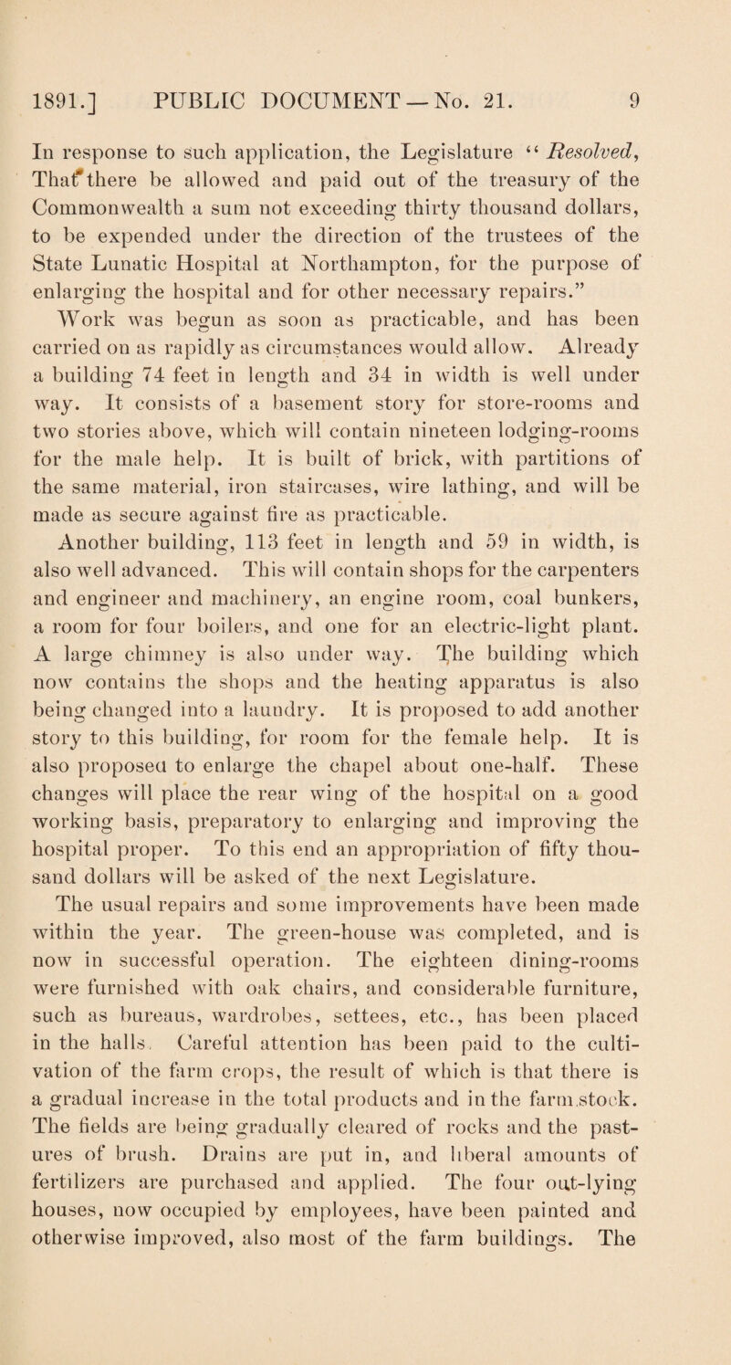 In response to such application, the Legislature “ Resolved, That*there be allowed and paid out of the treasury of the Commonwealth a sum not exceeding thirty thousand dollars, to be expended under the direction of the trustees of the State Lunatic Hospital at Northampton, for the purpose of enlarging the hospital and for other necessary repairs.” Work was begun as soon as practicable, and has been carried on as rapidly as circumstances would allow. Already a building 74 feet in length and 34 in width is well under way. It consists of a basement story for store-rooms and two stories above, which will contain nineteen lodging-rooms for the male help. It is built of brick, with partitions of the same material, iron staircases, wire lathing, and will be made as secure against fire as practicable. Another building, 113 feet in length and 59 in width, is also well advanced. This will contain shops for the carpenters and engineer and machinery, an engine room, coal bunkers, a room for four boilers, and one for an electric-light plant. A large chimney is also under way. The building which now contains the shops and the heating apparatus is also being changed into a laundry. It is proposed to add another story to this building, for room for the female help. It is also proposed to enlarge the chapel about one-half. These changes will place the rear wing of the hospital on a good working basis, preparatory to enlarging and improving the hospital proper. To this end an appropriation of fifty thou¬ sand dollars will be asked of the next Legislature. The usual repairs and some improvements have been made within the year. The green-house was completed, and is now in successful operation. The eighteen dining-rooms were furnished with oak chairs, and considerable furniture, such as bureaus, wardrobes, settees, etc., has been placed in the halls, Careful attention has been paid to the culti¬ vation of the farm crops, the result of which is that there is a gradual increase in the total products and in the farm stock. The fields are being gradually cleared of rocks and the past¬ ures of brush. Drains are put in, and liberal amounts of fertilizers are purchased and applied. The four out-lying houses, now occupied by employees, have been painted and otherwise improved, also most of the farm buildings. The