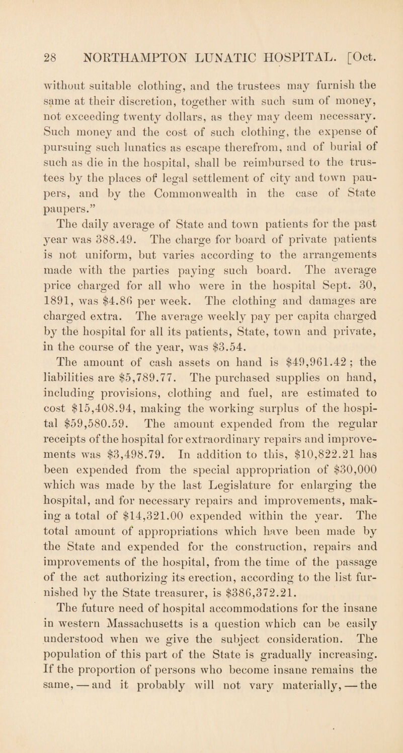 without suitable clothing, and the trustees may furnish the same at their discretion, together with such sum of money, not exceeding twenty dollars, as they may deem necessary. Such money and the cost of such clothing, the expense of pursuing such lunatics as escape therefrom, and of burial of such as die in the hospital, shall be reimbursed to the trus¬ tees by the places of legal settlement of city and town pau¬ pers, and by the Commonwealth in the case of State paupers.” The daily average of State and town patients for the past year was 388.49. The charge for board of private patients is not uniform, but varies according to the arrangements made with the parties paying such board. The average price charged for all who were in the hospital Sept. 30, 1891, was $4.88 per week. The clothing and damages are charged extra. The average weekly pay per capita charged by the hospital for all its patients, State, town and private, in the course of the year, was $3.54. The amount of cash assets on hand is $49,961.42; the liabilities are $5,789.77. The purchased supplies on hand, including provisions, clothing and fuel, are estimated to cost $15,408.94, making the working surplus of the hospi¬ tal $59,580.59. The amount expended from the regular receipts of the hospital for extraordinary repairs and improve¬ ments was $3,498.79. In addition to this, $10,822.21 has been expended from the special appropriation of $30,000 which was made by the last Legislature for enlarging the hospital, and for necessary repairs and improvements, mak¬ ing a total of $14,321.00 expended within the year. The total amount of appropriations which have been made by the State and expended for the construction, repairs and improvements of the hospital, from the time of the passage of the act authorizing its erection, according to the list fur- nished by the State treasurer, is $386,372.21. The future need of hospital accommodations for the insane in western Massachusetts is a question which can be easily understood when we give the subject consideration. The population of this part of the State is gradually increasing. If the proportion of persons who become insane remains the same, — and it probably will not vary materially,—the