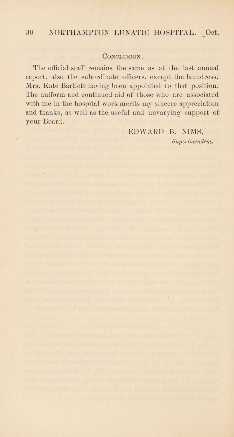 Conclusion. The official staff remains the same as at the last annual report, also the subordinate officers, except the laundress, Mrs. Kate Bartlett having been appointed to that position. The uniform and continued aid of those who are associated with me in the hospital work merits my sincere appreciation and thanks, as well as the useful and unvarying support of your Board. EDWARD B. NIMS, Superintendent.