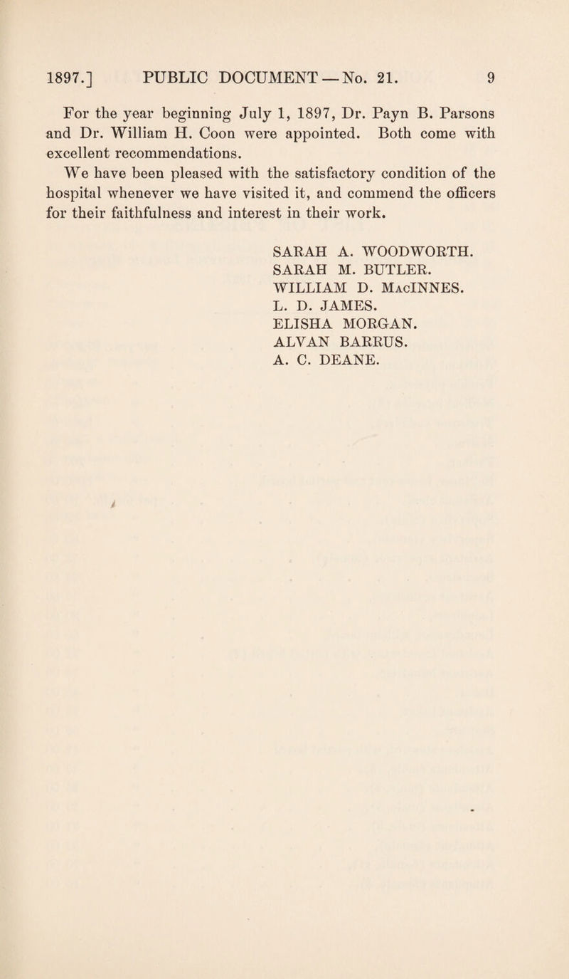 For the year beginning July 1, 1897, Dr. Payn B. Parsons and Dr. William H. Coon were appointed. Both come with excellent recommendations. We have been pleased with the satisfactory condition of the hospital whenever we have visited it, and commend the officers for their faithfulness and interest in their work. SARAH A. WOODWORTH. SARAH M. BUTLER. WILLIAM D. MacINNES. L. D. JAMES. ELISHA MORGAN. ALVAN BARRUS. A. C. DEANE.