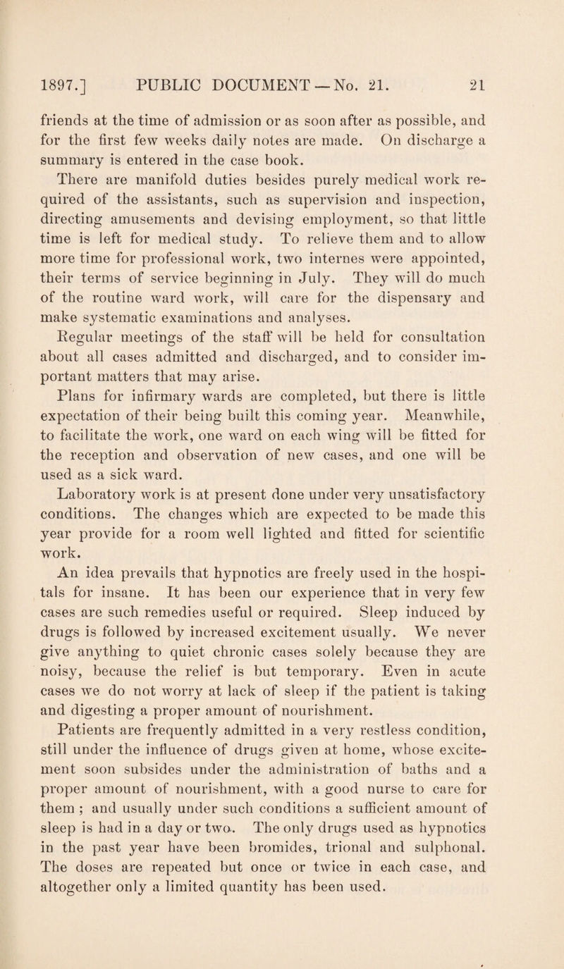 friends at the time of admission or as soon after as possible, and for the first few weeks daily notes are made. On discharge a summary is entered in the case book. There are manifold duties besides purely medical work re¬ quired of the assistants, such as supervision and inspection, directing amusements and devising emplojmient, so that little time is left for medical study. To relieve them and to allow more time for professional work, two internes were appointed, their terms of service beginning in July. They will do much of the routine ward work, will care for the dispensary and make systematic examinations and analyses. Regular meetings of the staff will be held for consultation about all cases admitted and discharged, and to consider im¬ portant matters that may arise. Plans for infirmary wards are completed, but there is little expectation of their being built this coming year. Meanwhile, to facilitate the work, one ward on each wing will be fitted for the reception and observation of new cases, and one will be used as a sick ward. Laboratory work is at present done under very unsatisfactory conditions. The changes which are expected to be made this year provide for a room well lighted and fitted for scientific work. An idea prevails that hypnotics are freely used in the hospi¬ tals for insane. It has been our experience that in very few cases are such remedies useful or required. Sleep induced by drugs is followed by increased excitement usually. We never give anything to quiet chronic cases solely because they are noisy, because the relief is but temporary. Even in acute cases we do not worry at lack of sleep if the patient is taking and digesting a proper amount of nourishment. Patients are frequently admitted in a very restless condition, still under the influence of drugs given at home, whose excite- ment soon subsides under the administration of baths and a proper amount of nourishment, with a good nurse to care for them ; and usually under such conditions a sufficient amount of sleep is had in a day or two. The only drugs used as hypnotics in the past year have been bromides, trional and sulphonal. The doses are repeated but once or twice in each case, and altogether only a limited quantity has been used.