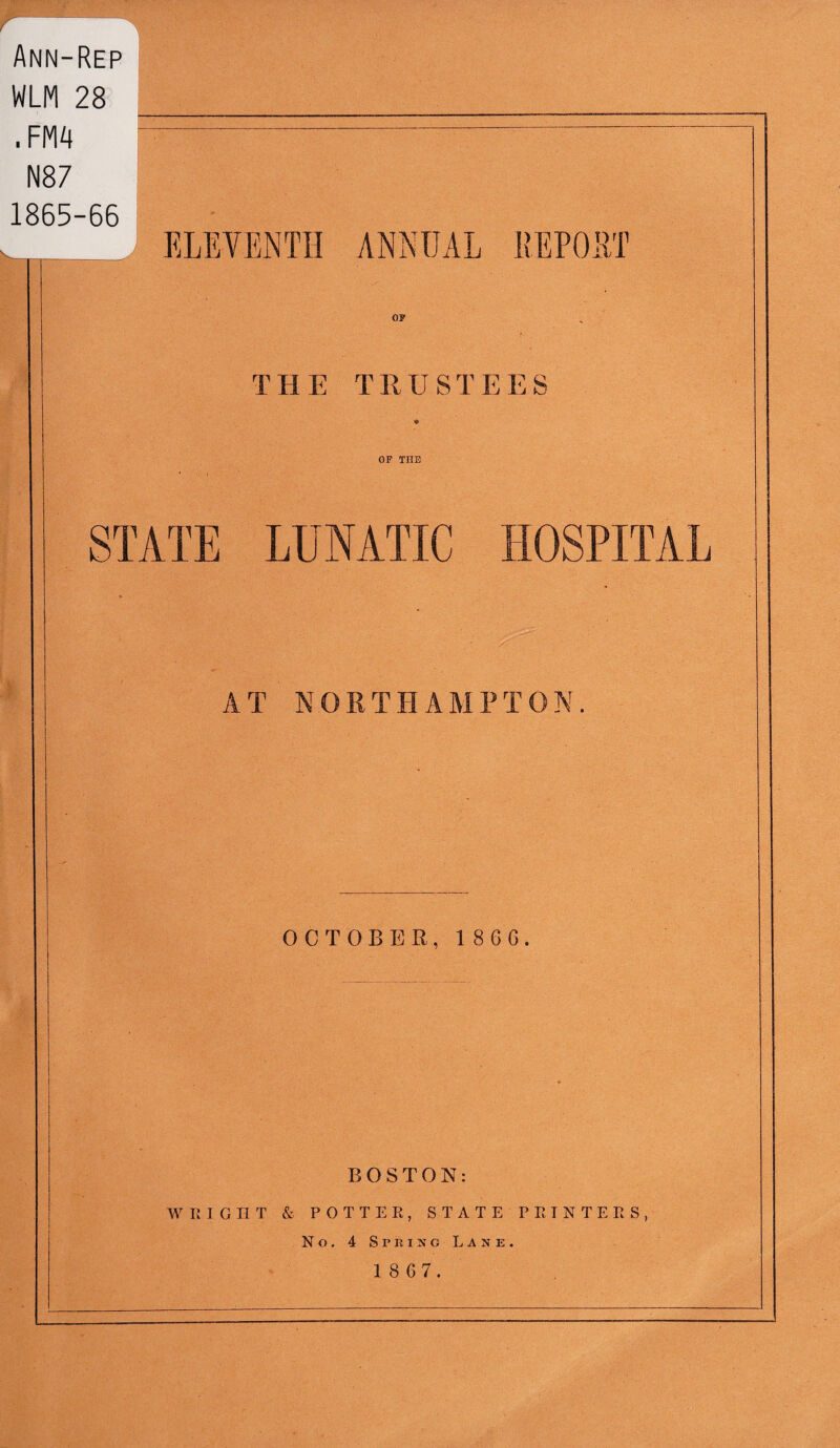 pg r; Ann-Rep WLM 28 __ . F|vi4 -- N87 1865-66 ._ ELEVENTH ANNUAL ilEPOET THE TRUSTEES OP THE STATE LUNATIC HOSPITAL AT NORTHAMPTON. OCTOBER, 186G. BOSTON: WRIGHT & POTTER, S T A T E P R I N T E R S , No.4SrRiJfoLANE. 1 8 67.