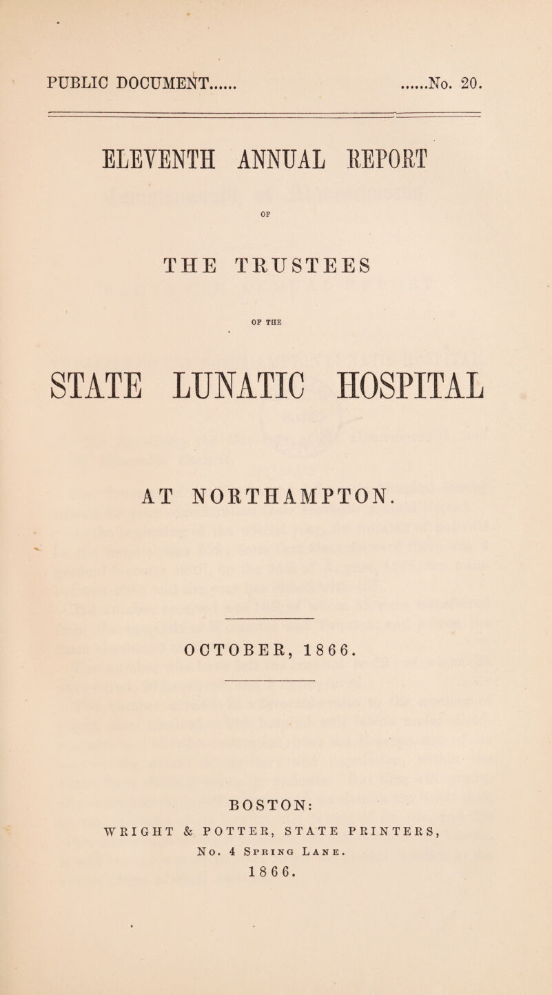 PUBLIC DOCUMEIJT No. 20. ELEVENTH ANNUAL EEPORT OF THE TEUSTEES STATE LUNATIC HOSPITAL AT NORTHAMPTON. OCTOBER, 1 8 6 6. BOSTON: WEIGHT & POTTEK, STATE PRINTEKS, No. 4 Spring Lane.