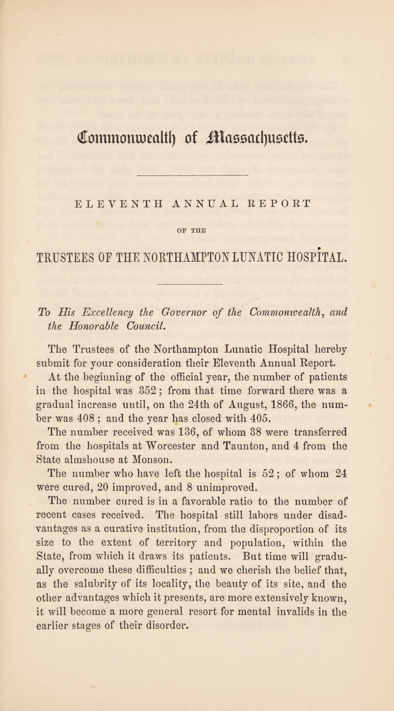 Cominoniucttltl) of iWoooacIjiiodto. ELEVENTH ANNUAL REPOET OP THE TRUSTEES OE THE NORTHAMPTON LUNATIC HOSPITAL. To His Excellency the Governor of the Coinmomvealth^ and the Honorable Council. The Trustees of the Northampton Lunatic Hospital hereby submit for your consideration their Eleventh Annual Report. At the beginning of the official year, the number of patients ill the hospital was 352; from that time forward there was a gradual increase until, on the 24th of August, 1866, the num¬ ber was 408 ; and the year has closed with 405. The number received was 136, of whom 38 were transferred from the hospitals at Worcester and Taunton, and 4 from the State almshouse at Monson. The number who have left the hospital is 52; of whom 24 were cured, 20 improved, and 8 unimproved. The number cured is in a favorable ratio to the number of recent cases received. The hospital still labors under disad¬ vantages as a curative institution, from the disproportion of its size to the extent of territory and population, within the State, from which it draws its patients. But time will gradu¬ ally overcome these difficulties ; and we cherish the belief that, as the salubrity of its locality, the beauty of its site, and the other advantages which it presents, are more extensively known, it will become a more general resort for mental invalids in the earlier stages of their disorder.