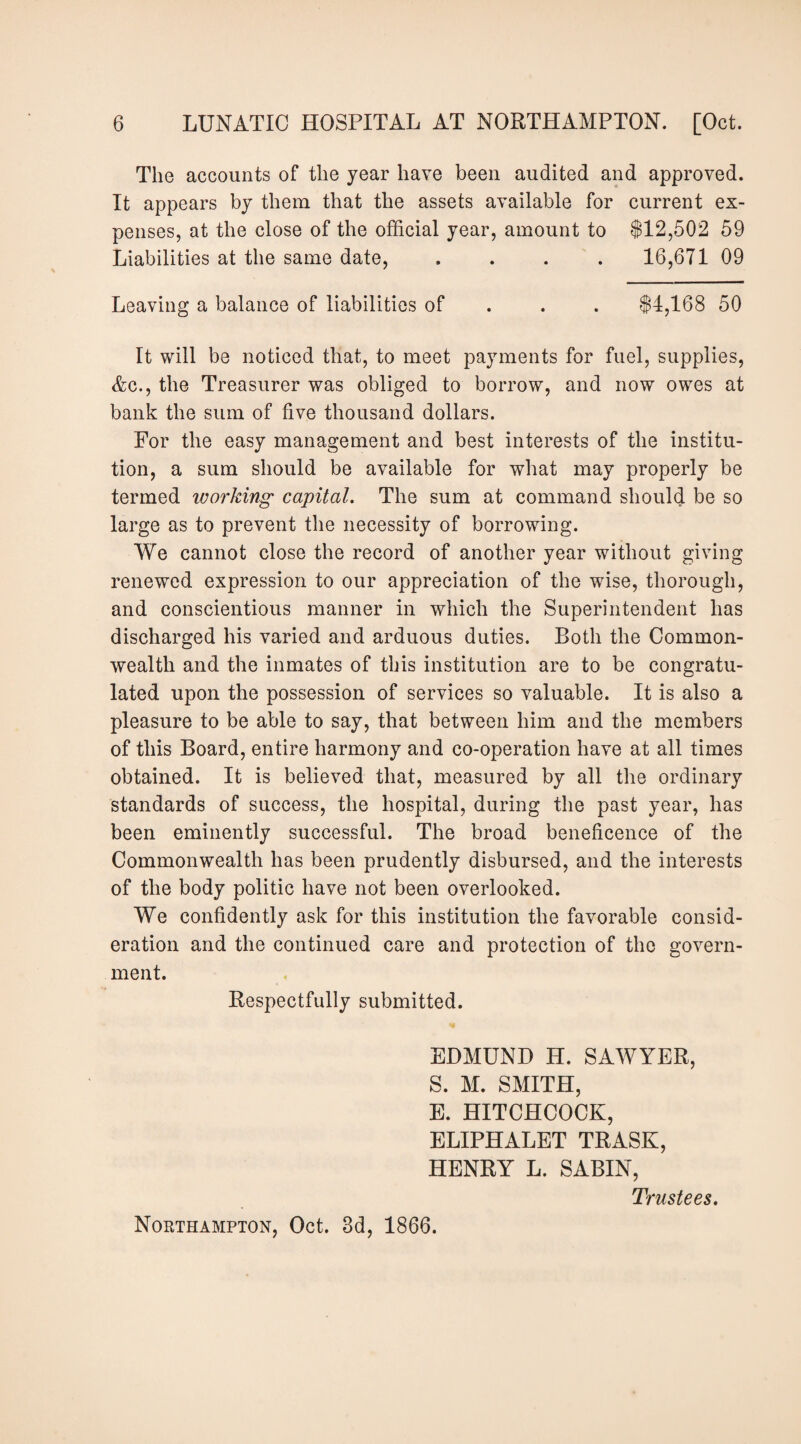 The accounts of the year have been audited and approved. It appears by them that the assets available for current ex¬ penses, at the close of the official year, amount to $12,502 59 Liabilities at the same date, .... 16,671 09 Leaving a balance of liabilities of . . . $4,168 50 It will be noticed that, to meet payments for fuel, supplies, Ac., the Treasurer was obliged to borrow, and now owes at bank the sum of five thousand dollars. For the easy management and best interests of the institu¬ tion, a sum should be available for what may properly be termed working capital. The sum at command should be so large as to prevent the necessity of borrowing. We cannot close the record of another year without giving renewed expression to our appreciation of the wise, thorough, and conscientious manner in which the Superintendent has discharged his varied and arduous duties. Both the Common¬ wealth and the inmates of this institution are to be congratu¬ lated upon the possession of services so valuable. It is also a pleasure to be able to say, that between him and the members of this Board, entire harmony and co-operation have at all times obtained. It is believed that, measured by all the ordinary standards of success, the hospital, during the past year, has been eminently successful. The broad beneficence of the Commonwealth has been prudently disbursed, and the interests of the body politic have not been overlooked. We confidently ask for this institution the favorable consid¬ eration and the continued care and protection of the govern¬ ment. Respectfully submitted. EDMUND H. SAWYER, S. M. SMITH, E. HITCHCOCK, ELIPHALET TRASK, HENRY L. SABIN, Trustees. Northampton, Oct. 3d, 1866.