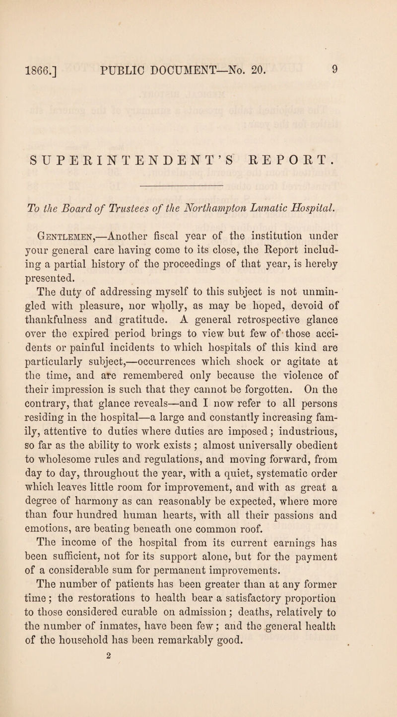 SUPERINTENDENT’S REPORT. To the Board of Trustees of the Northampton Lunatic Hospital. Gentlemen,—Another fiscal year of the institution under your general care having come to its close, the Report includ¬ ing a partial history of the proceedings of that year, is hereby presented. The duty of addressing myself to this subject is not unmin¬ gled with pleasure, nor wholly, as may be hoped, devoid of thankfulness and gratitude. A general retrospective glance over the expired period brings to view but few of-those acci¬ dents or painful incidents to which hospitals of this kind are particularly subject,—occurrences which shock or agitate at the time, and are remembered only because the violence of their impression is such that they cannot be forgotten. On the contrary, that glance reveals—and I now refer to all persons residing in the hospital—a large and constantly increasing fam¬ ily, attentive to duties where duties are imposed; industrious, so far as the ability to work exists ; almost universally obedient to wholesome rules and regulations, and moving forward, from day to day, throughout the year, with a quiet, systematic order which leaves little room for improvement, and with as great a degree of harmony as can reasonably be expected, where more than four hundred human hearts, with all their passions and emotions, are beating beneath one common roof. The income of the hospital from its current earnings has been sufficient, not for its support alone, but for the payment of a considerable sum for permanent improvements. The number of patients has been greater than at any former time; the restorations to health bear a satisfactory proportion to those considered curable on admission; deaths, relatively to the number of inmates, have been few; and the general health of the household has been remarkably good. 2