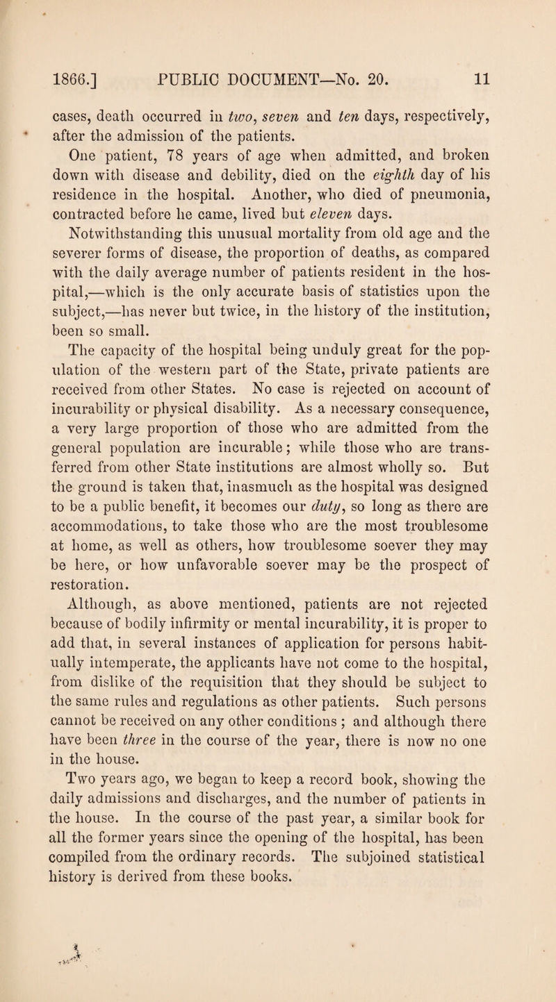 cases, death occurred in two^ seven and ten days, respectively, after the admission of the patients. One patient, 78 years of age when admitted, and broken down with disease and debility, died on the eighth day of his residence in the hospital. Another, who died of pneumonia, contracted before he came, lived but eleven days. Notwithstanding this unusual mortality from old age and the severer forms of disease, the proportion of deaths, as compared with the daily average number of patients resident in the hos¬ pital,—which is the only accurate basis of statistics upon the subject,—has never but twice, in the history of the institution, been so small. The capacity of the hospital being unduly great for the pop¬ ulation of the western part of the State, private patients are received from other States. No case is rejected on account of incurability or physical disability. As a necessary consequence, a very large proportion of those who are admitted from the general population are incurable; while those who are trans¬ ferred from other State institutions are almost wholly so. But the ground is taken that, inasmuch as the hospital was designed to be a public benefit, it becomes our duty^ so long as there are accommodations, to take those who are the most troublesome at home, as well as others, how troublesome soever they may be here, or how unfavorable soever may be the prospect of restoration. Although, as above mentioned, patients are not rejected because of bodily infirmity or mental incurability, it is proper to add that, in several instances of application for persons habit¬ ually intemperate, the applicants have not come to the hospital, from dislike of the requisition that they should be subject to the same rules and regulations as other patients. Such persons cannot be received on any other conditions ; and although there have been three in the course of the year, there is now no one in the house. Two years ago, we began to keep a record book, showing the daily admissions and discharges, and the number of patients in the house. In the course of the past year, a similar book for all the former years since the opening of the hospital, has been compiled from the ordinary records. The subjoined statistical history is derived from these books. t