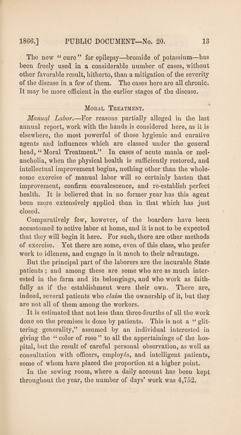 The new “ cure ” for epilepsy—bromide of potassium—has been freely used in a considerable number of cases, without other favorable result, hitherto, than a mitigation of the severity of the disease in a few of them. The cases here are all chronic. It may be more efficient in the earlier stages of the disease. Moral Treatment. Manual Lahor»—For reasons partially alleged in the last annual report, work with the hands is considered here, as it is elsewhere, the most powerful of those hygienic and curative agents and influences which are classed under the general head, Moral Treatment.” In cases of acute mania or mel¬ ancholia, when the physical health is sufficiently restored, and intellectual improvement begins, nothing other than the whole¬ some exercise of manual labor will so certainly hasten that improvement, confirm convalescence, and re-establish perfect health. It is believed that in no former year has this agent been more extensively applied than in that which has just closed. Comparatively few, however, of the boarders have been accustomed to active labor at home, and it is not to be expected that they will begin it here. For such, there are other methods of exercise. Yet there are some, even of this class, who prefer work to idleness, and engage in it much to their advantage. But the principal part of the laborers are the incurable State patients ; and among these are some who are as much inter¬ ested in the farm and its belongings, and who work as faith¬ fully as if the establishment were their own. There are, indeed, several patients who claim the ownership of it, but they are not all of them among the workers. It is estimated that not less than three-fourths of all the work done on the premises is done by patients. This is not a “ glit¬ tering generality,” assumed by an individual interested in giving the “ color of rose ” to all the appertainings of the hos¬ pital, but the result of careful personal observation, as well as consultation with officers, employes, and intelligent patients, some of whom have placed the proportion at a higher point. In the sewing room, where a daily account has been kept throughout the year, the number of days’ work was 4,752.