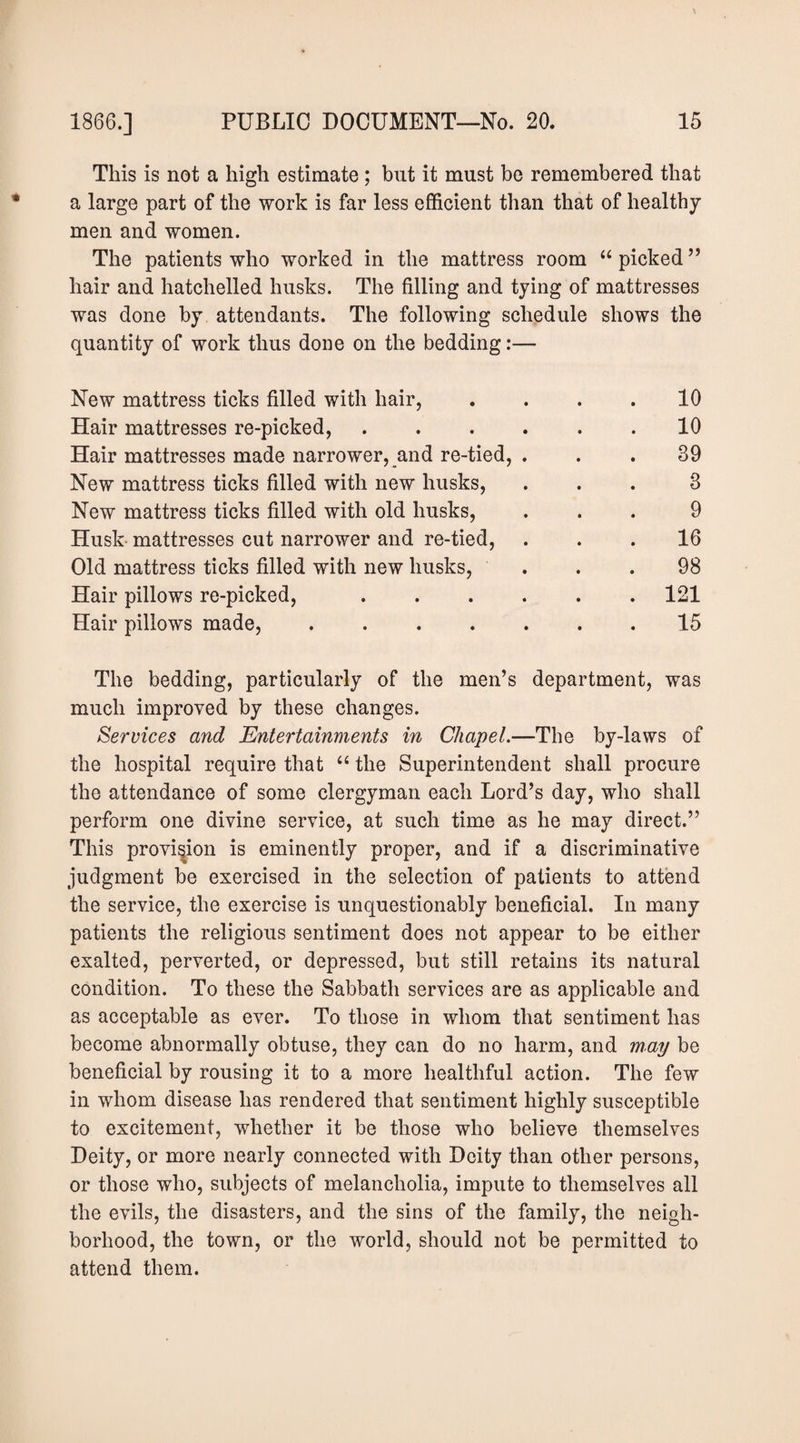 This is not a high estimate ; but it must be remembered that a large part of the work is far less efficient than that of healthy men and women. The patients who worked in the mattress room “ picked ’’ hair and hatchelled husks. The filling and tying of mattresses was done by attendants. The following schedule shows the quantity of work thus done on the bedding:— New mattress ticks filled with hair, .... 10 Hair mattresses re-picked, ...... 10 Hair mattresses made narrower, and re-tied, ... 39 New mattress ticks filled with new husks, ... 3 New mattress ticks filled with old husks, ... 9 Husk mattresses cut narrower and re-tied, ... 16 Old mattress ticks filled with new husks, . . .98 Hair pillows re-picked, ...... 121 Hair pillows made, ....... 15 The bedding, particularly of the men’s department, was much improved by these changes. Services and Entertainments in Chapel.—The by-laws of the hospital require that ‘‘ the Superintendent shall procure the attendance of some clergyman each Lord’s day, who shall perform one divine service, at such time as he may direct.” This provision is eminently proper, and if a discriminative judgment be exercised in the selection of patients to attend the service, the exercise is unquestionably beneficial. In many patients the religious sentiment does not appear to be either exalted, perverted, or depressed, but still retains its natural condition. To these the Sabbath services are as applicable and as acceptable as ever. To those in whom that sentiment has become abnormally obtuse, they can do no harm, and may be beneficial by rousing it to a more healthful action. The few in whom disease has rendered that sentiment highly susceptible to excitement, whether it be those who believe themselves Deity, or more nearly connected with Deity than other persons, or those who, subjects of melancholia, impute to themselves all the evils, the disasters, and the sins of the family, the neigh¬ borhood, the town, or the world, should not be permitted to attend them.