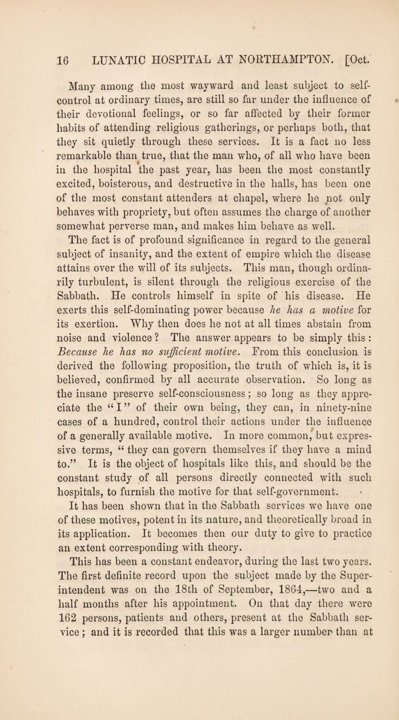 Many among the most wayward and least subject to self- control at ordinary times, are still so far under the influence of their devotional feelings, or so far affected by their former habits of attending religious gatherings, or perhaps both, that they sit quietly through these services. It is a fact no less remarkable than true, that the man who, of all who have been in the hospital the past year, has been the most constantly excited, boisterous, and destructive in the halls, has been one of the most constant attenders at chapel, where he not only behaves with propriety, but often assumes the charge of another somewhat perverse man, and makes him behave as well. The fact is of profound significance in regard to the general subject of insanity, and the extent of empire which the disease attains over the will of its subjects. This man, though ordina¬ rily turbulent, is silent through the religious exercise of the Sabbath. He controls himself in spite of his disease. He exerts this self-dominating power because he has a motive for its exertion. Why then does he not at all times abstain from noise and violence ? The answer appears to be simply this : Because he has no sufficient motive. Prom this conclusion is derived the following proposition, the truth of which is, it is believed, confirmed by all accurate observation. So long as the insane preserve self-consciousness; so long as they appre¬ ciate the of their own being, they can, in ninety-nine cases of a hundred, control their actions under the influence of a generally available motive. In more common, but expres¬ sive terms, “ they can govern themselves if they have a mind to.” It is the object of hospitals like this, and should be the constant study of all persons directly connected with such hospitals, to furnish the motive for that self-government. It has been shown that in the Sabbath services we have one of these motives, potent in its nature, and theoretically broad in its application. It becomes then our duty to give to practice an extent corresponding with theory. This has been a constant endeavor, during the last two years. The first definite record upon the subject made by the Super¬ intendent was on the 18th of September, 1864,—two and a half months after his appointment. On that day there were 162 persons, patients and others, present at the Sabbath ser¬ vice ; and it is recorded that this was a larger numben than at