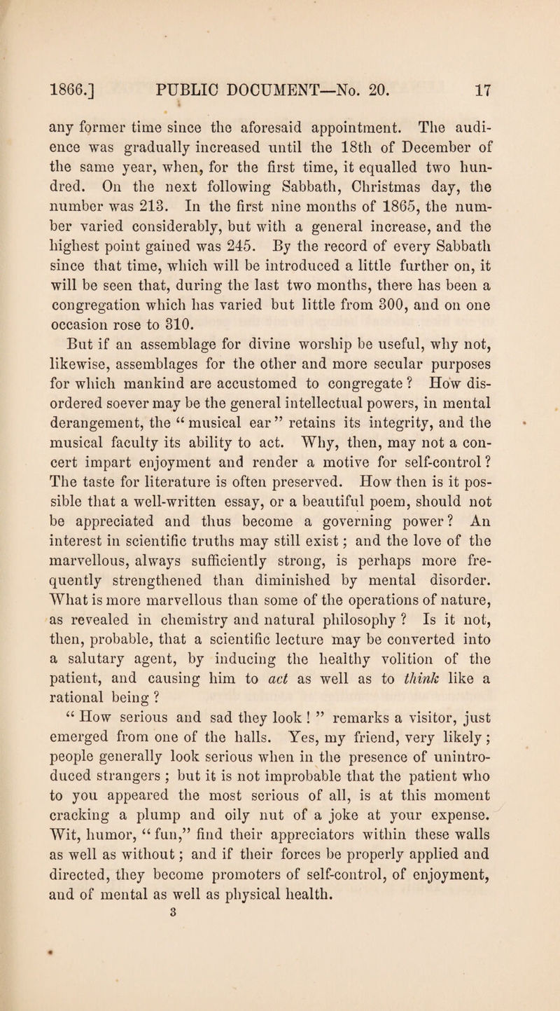 any former time since the aforesaid appointment. The audi¬ ence was gradually increased until the 18th of December of the same year, when, for the first time, it equalled two hun¬ dred. On the next following Sabbath, Christmas day, the number was 213. In the first nine months of 1865, the num¬ ber varied considerably, but with a general increase, and the highest point gained was 245. By the record of every Sabbath since that time, which will be introduced a little further on, it will be seen that, during the last two months, there has been a congregation which has varied but little from 300, and on one occasion rose to 310. But if an assemblage for divine worship be useful, why not, likewise, assemblages for the other and more secular purposes for which mankind are accustomed to congregate ? How dis¬ ordered soever may be the general intellectual powers, in mental derangement, the “ musical ear ’’ retains its integrity, and the musical faculty its ability to act. Why, then, may not a con¬ cert impart enjoyment and render a motive for self-control ? The taste for literature is often preserved. How then is it pos¬ sible that a well-written essay, or a beautiful poem, should not be appreciated and thus become a governing power ? An interest in scientific truths may still exist; and the love of the marvellous, always sufficiently strong, is perhaps more fre¬ quently strengthened than diminished by mental disorder. What is more marvellous than some of the operations of nature, as revealed in chemistry and natural philosophy ? Is it not, then, probable, that a scientific lecture may be converted into a salutary agent, by inducing the healthy volition of the patient, and causing him to act as well as to think like a rational being ? “ How serious and sad they look ! ” remarks a visitor, just emerged from one of the halls. Yes, my friend, very likely; people generally look serious when in the presence of unintro¬ duced strangers ; but it is not improbable that the patient who to you appeared the most serious of all, is at this moment cracking a plump and oily nut of a joke at your expense. Wit, humor, “ fun,” find their appreciators within these walls as well as without; and if their forces be properly applied and directed, they become promoters of self-control, of enjoyment, and of mental as well as physical health.