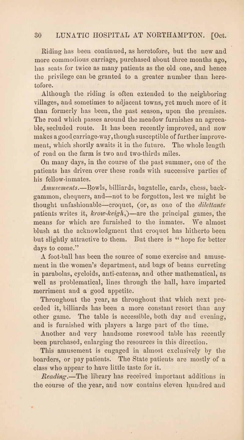 Riding lias been continued, as heretofore, but the new and more commodious carriage, purchased about three months ago, has seats for twice as many patients as the old one, and hence the privilege can be granted to a greater number than here¬ tofore. Although the riding is often extended to the neighboring villages, and sometimes to adjacent towns, yet much more of it than formerly has been, the past season, upon the premises. The road which passes around the meadow furnishes an agreea¬ ble, secluded route. It has been recently improved, and now makes a good carriage-way, though susceptible of further improve¬ ment, which shortly awaits it in the future. The whole length of road on the farm is two and two-thirds miles. On many days, in the course of the past summer, one of the patients has driven over these roads with successive parties of his fellow-inmates. Amusements.—Bowls, billiards, bagatelle, cards, chess, back¬ gammon, chequers, and—not to be forgotten, lest we might be thought unfashionable—croquet, (or, as one of the dilettante patients writes it, kroiv-keigh^')—are the principal games, the means for which are furnished to the inmates. We almost blush at the acknowledgment that croquet has hitherto been but slightly attractive to them. But there is “ hope for better days to come.’’ A foot-ball has been the source of some exercise and amuse¬ ment in the women’s department, and bags of beans curveting in parabolas, cycloids, anti-catenas-, and other mathematical, as well as problematical, lines through the hall, have imparted merriment and -a good appetite. Throughout the year, as throughout that which next pre¬ ceded it, billiards has been a more constant resort than any other game. The table is accessible, both day and evening, and is furnished with players a large part of the time. Another and very handsome rosewood table has recently been purchased, enlarging the resources in this direction. This amusement is engaged in almost exclusively by the boarders, or pay patients. The State patients are mostly of a class who appear to have little taste for it. Reading.—The library has received important additions in the course of the year, and now contains eleven hundred and