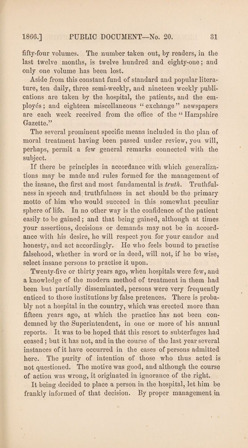 fifty-four volumes. The number taken out, by readers, in the last twelve months, is twelve hundred and eighty-one; and only one volume has been lost. Aside from this constant fund of standard and popular litera¬ ture, ten daily, three semi-weekly, and nineteen weekly publi¬ cations are taken by the hospital, the patients, and the em¬ ployes ; and eighteen miscellaneous “ exchange ” newspapers are each week received from the office of the Hampshire Gazette.” The several prominent specific means included in the plan of moral treatment having been passed under review, you will, perhaps, permit a few general remarks connected with the subject. If there be principles in accordance with which generaliza¬ tions may be made and rules formed for the management of the insane, the first and most fundamental is truth. Truthful¬ ness in speech and truthfulness in act should be the primary motto of him who would succeed in this somewhat peculiar sphere of life. In no other way is the confidence of the patient easily to be gained; and that being gained, although at times your assertions, decisions or demands may not be in accord¬ ance with his desire, he will respect you for your candor and honesty, and act accordingly. He who feels bound to practise falsehood, whether in word or in deed, will not, if he be wise, select insane persons to practise it upon. Twenty-five or thirty years ago, when hospitals were few, and a knowledge of the modern method of treatment in them had been but partially disseminated, persons were very frequently enticed to those institutions by false pretences. There is proba¬ bly not a hospital in the country, which was erected more than fifteen years ago, at which the practice has not been con¬ demned by the Superintendent, in one or more of his annual reports. It was to be hoped that this resort to subterfuges had ceased; but it has not, and in the course of the last year several instances of it have occurred in the cases of persons admitted here. The purity of intention of those who thus acted is not questioned. The motive was good, and although the course of action was wrong, it originated in ignorance of the right. It being decided to place a person in the hospital, let him be frankly informed of that decision. By proper management in