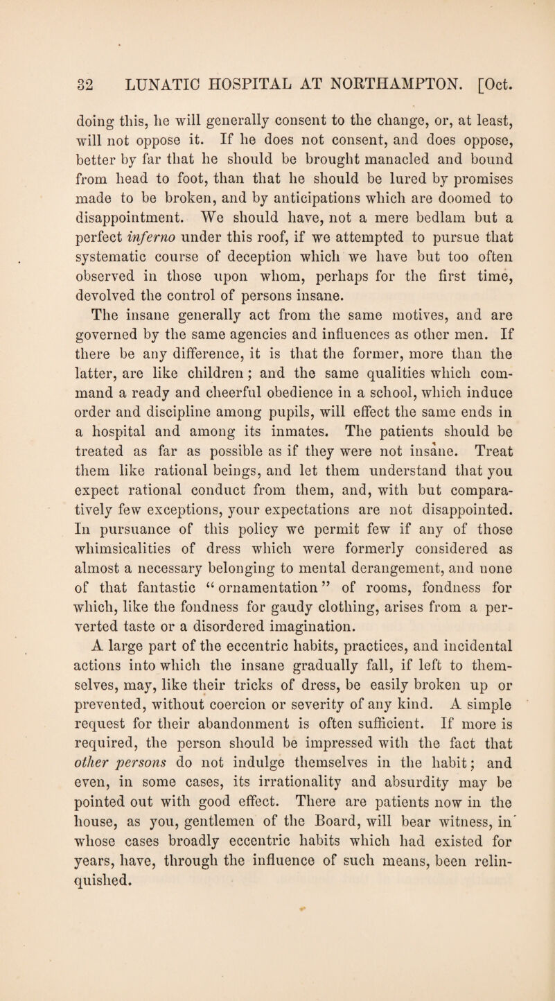 doing this, he will generally consent to the change, or, at least, will not oppose it. If he does not consent, and does oppose, better by far that he should be brought manacled and bound from head to foot, than that he should be lured by promises made to be broken, and by anticipations which are doomed to disappointment. We should have, not a mere bedlam but a perfect inferno under this roof, if we attempted to pursue that systematic course of deception which we have but too often observed in those upon whom, perhaps for the first time, devolved the control of persons insane. The insane generally act from the same motives, and are governed by the same agencies and influences as other men. If there be any difference, it is that the former, more than the latter, are like children; and the same qualities which com¬ mand a ready and cheerful obedience in a school, which induce order and discipline among pupils, will effect the same ends in a hospital and among its inmates. The patients should be treated as far as possible as if they were not insane. Treat them like rational beings, and let them understand that you expect rational conduct from them, and, with but compara¬ tively few exceptions, your expectations are not disappointed. In pursuance of this policy we permit few if any of those whimsicalities of dress which were formerly considered as almost a necessary belonging to mental derangement, and none of that fantastic “ ornamentation ” of rooms, fondness for which, like the fondness for gaudy clothing, arises from a per¬ verted taste or a disordered imagination. A large part of the eccentric habits, practices, and incidental actions into which the insane gradually fall, if left to them¬ selves, may, like their tricks of dress, be easily broken up or prevented, without coercion or severity of any kind. A simple request for their abandonment is often sufficient. If more is required, the person should be impressed with the fact that other persons do not indulge themselves in the habit; and even, in some cases, its irrationality and absurdity may be pointed out with good effect. There are patients now in the house, as you, gentlemen of the Board, will bear witness, in' whose cases broadly eccentric habits which had existed for years, have, through the influence of such means, been relin¬ quished.