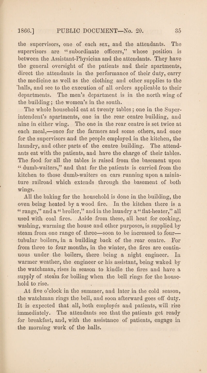 the supervisors, one of each sex, and the attendants. The supervisors are ‘‘ subordinate officers,” whose position is between the Assistant-Physician and the attendants. They have the general oversight of the patients and their apartments, direct the attendants in the performance of their duty, carry the medicine as well as the clothing and other supplies to the ‘halls, and see to the execution of all orders applicable to their departments. The men’s department is in the north wing of the building; the women’s in the south. The whole household eat at twenty tables; one in the Super¬ intendent’s apartments, one in the rear centre building, and nine in either wing. The one in the rear centre is set twice at each meal,—once for the farmers and some others, and once for the supervisors and the people employed in the kitchen, the laundry, and other parts of the centre building. The attend¬ ants eat with the patients, and have the charge of their tables. The food for all the tables is raised from the basement upon “ dumb-waiters,” and that for the patients is carried from the kitchen to those dumb-waiters on cars running upon a minia¬ ture railroad which extends through the basement of both wings. All the baking for the household is done in the building, the oven being heated by a wood fire. In the kitchen there is a range,” and a “ broiler,” and in the laundry a ‘‘ flat-heater,” all used with coal fires. Aside from these, all heat for cooking, washing, warming the house and other purposes, is supplied by steam from one range of three—soon to be increased to four— tubular boilers, in a building back of the rear centre. For from tliree to four months, in the winter, the fires are contin¬ uous under the boilers, there being a night engineer. In warmer weather, the engineer or his assistant, being waked by the watchman, rises in season to kindle the fires and have a supply of steam for boiling when the bell rings for the house¬ hold to rise. At five o’clock in the summer, and later in the cold season, the watchman rings the bell, and soon afterward goes off duty. It is expected that all, both employes and patients, will rise immediately. The attendants see that the patients get ready for breakfast, and, with the assistance of patients, engage in the morning work of the halls.