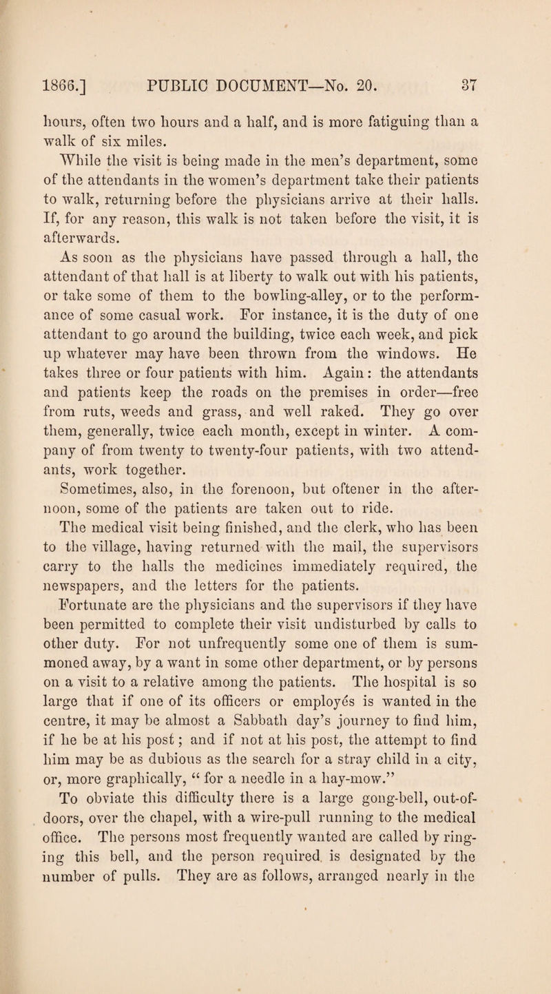 hours, often two hours and a half, and is more fatiguing than a walk of six miles. While the visit is being made in the men’s department, some of the attendants in the women’s department take their patients to walk, returning before the physicians arrive at their halls. If, for any reason, this walk is not taken before the visit, it is afterwards. As soon as the physicians have passed through a hall, the attendant of that hall is at liberty to walk out with his patients, or take some of them to the bowling-alley, or to the perform¬ ance of some casual work. For instance, it is the duty of one attendant to go around the building, twice each week, and pick up whatever may have been thrown from the windows. He takes three or four patients with him. Again; the attendants and patients keep the roads on the premises in order—free from ruts, weeds and grass, and well raked. They go over them, generally, twice each month, except in winter. A com¬ pany of from twenty to twenty-four patients, with two attend¬ ants, work together. Sometimes, also, in the forenoon, but oftener in the after¬ noon, some of the patients are taken out to ride. The medical visit being finished, and the clerk, who has been to the village, having returned with the mail, the supervisors carry to the halls the medicines immediately required, the newspapers, and the letters for the patients. Fortunate are the physicians and the supervisors if they have been permitted to complete their visit undisturbed by calls to other duty. For not unfrequently some one of them is sum¬ moned away, by a want in some other department, or by persons on a visit to a relative among the patients. The hospital is so large that if one of its officers or employes is wanted in the centre, it may be almost a Sabbath day’s journey to find him, if he be at his post; and if not at his post, the attempt to find him may be as dubious as the search for a stray child in a city, or, more graphically, ‘‘ for a needle in a hay-mow.” To obviate this difficulty there is a large gong-bell, out-of- doors, over the chapel, with a wire-pull running to the medical office. The persons most frequently wanted are called by ring¬ ing this bell, and the person required, is designated by the number of pulls. They are as follows, arranged nearly in the