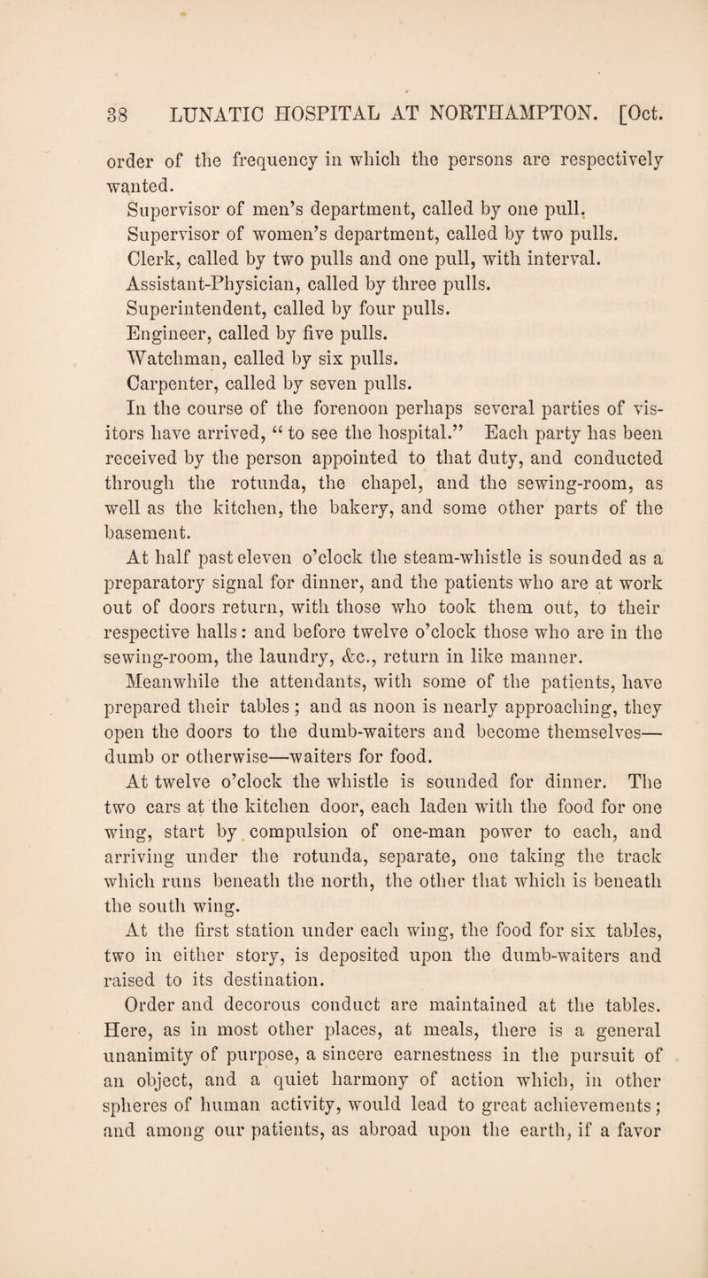 order of the frequency in which the persons are respectively wanted. Supervisor of men’s department, called by one pull, Supervisor of women’s department, called by two pulls. Clerk, called by two pulls and one pull, with interval. Assistant-Physician, called by three pulls. Superintendent, called by four pulls. Engineer, called by five pulls. Watchman, called by six pulls. Carpenter, called by seven pulls. In the course of the forenoon perhaps several parties of vis¬ itors have arrived, to see the hospital.” Each party has been received by the person appointed to that duty, and conducted through the rotunda, the chapel, and the sewing-room, as well as the kitchen, the bakery, and some other parts of the basement. At half past eleven o’clock the steam-whistle is sounded as a preparatory signal for dinner, and the patients who are at work out of doors return, with those who took them out, to their respective halls: and before twelve o’clock those who are in the sewing-room, the laundry, &c., return in like manner. Meanwhile the attendants, with some of the patients, have prepared their tables ; and as noon is nearly approaching, they open the doors to the dumb-waiters and become themselves— dumb or otherwise—waiters for food. At twelve o’clock the whistle is sounded for dinner. The two cars at the kitchen door, each laden with the food for one wing, start by, compulsion of one-man power to each, and arriving under the rotunda, separate, one taking the track which runs beneath the north, the other that which is beneath the south wing. At the first station under each wing, the food for six tables, two in either story, is deposited upon the dumb-waiters and raised to its destination. Order and decorous conduct are maintained at the tables. Here, as in most other places, at meals, there is a general unanimity of purpose, a sincere earnestness in the pursuit of an object, and a quiet harmony of action which, in other spheres of human activity, would lead to great achievements; and among our patients, as abroad upon the earth, if a favor