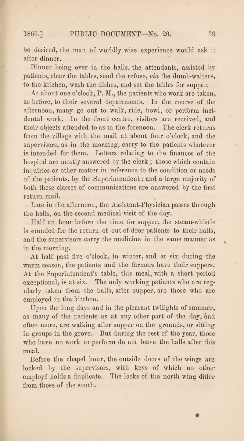 be desired, the man of worldly wise experience would ask it after dinner. Dinner being over in the halls, the attendants, assisted by patients, clear the tables, send the refuse, via the dumb-waiters, to the kitchen, wash the dishes, and set the tables for supper. At about one o’clock, P. M., the patients who work are taken, as before, to their several departments. In the course of the afternoon, many go out to walk, ride, bowl, or perform inci¬ dental work. In the front centre, visitors are received, and their objects attended to as in the forenoon. The clerk returns from the village with the mail at about four o’clock, and the supervisors, as in the morning, carry to the patients whatever is intended for them. Letters relating to the finances of the hospital are mostly answered by the clerk ; those which contain inquiries or other matter in reference to the condition or needs of the patients, by the Superintendent; and a large majority of both these classes of communications are answered by the first return mail. Late in the afternoon, the Assistant-Physician passes through the halls, on the second medical visit of the day. Half an hour before the time for supper, the steam-whistle is sounded for the return of out-of-door patients to their halls, and the supervisors carry the medicine in the same manner as in the morning. At half past five o’clock, in winter, and at six during the warm season, the patients and the farmers have their suppers. At the Superintendent’s table, this meal, with a short period exceptional, is at six. The only working patients who are reg¬ ularly taken from the halls, after supper, are those who are employed in the kitchen. Upon the long days and in the pleasant twilights of summer, as many of the patients as at any other part of the day, and often more, are walking after supper on the grounds, or sitting in groups in the grove. But during the rest of the year, those who have no work to perform do not leave the halls after this meal. Before the chapel hour, the outside doors of the wings are locked by the supervisors, with keys of which no other employe holds a duplicate. The locks of the north wing differ from those of the south.
