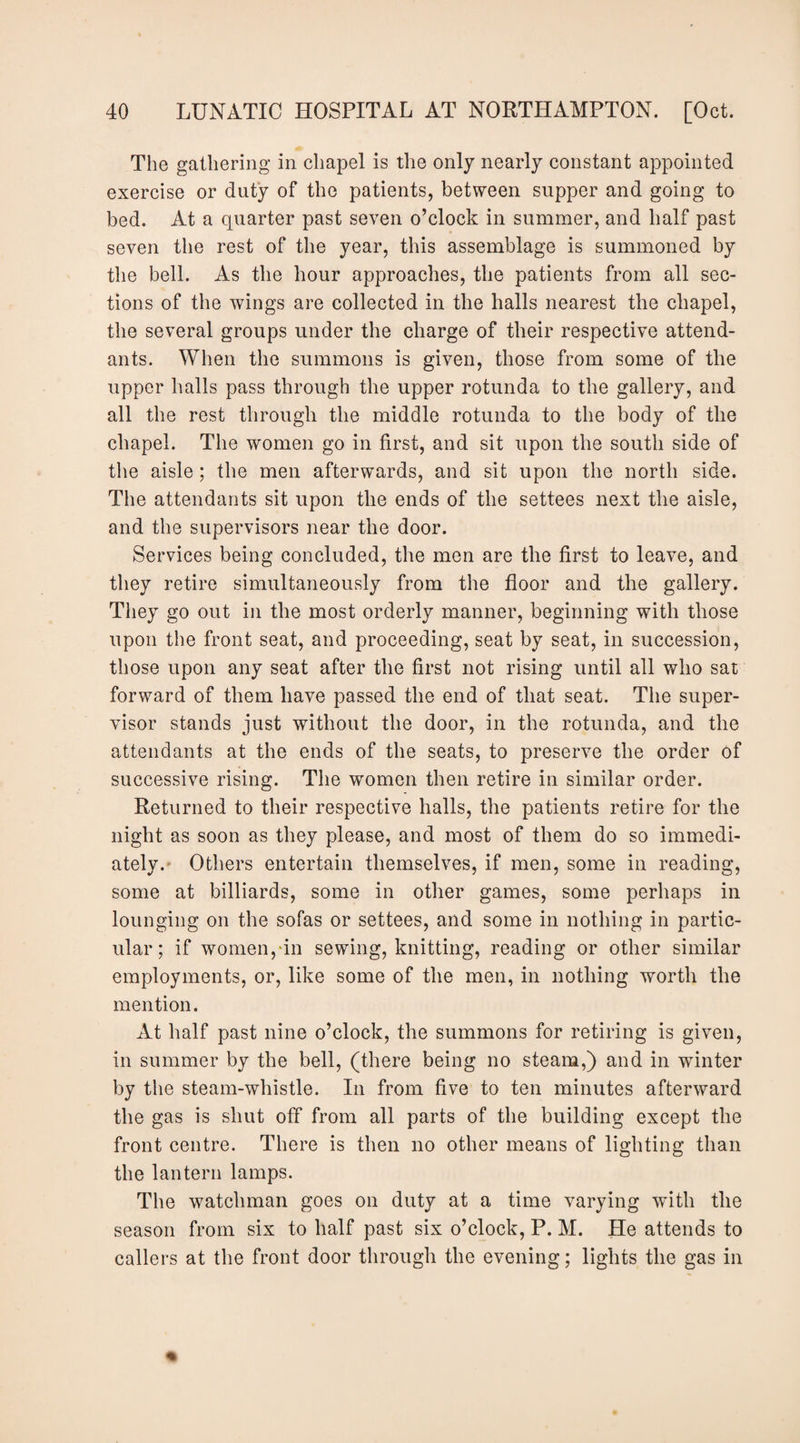 The gathering in chapel is the only nearly constant appointed exercise or duty of the patients, between supper and going to bed. At a quarter past seven o’clock in summer, and half past seven the rest of the year, this assemblage is summoned by the bell. As the hour approaches, the patients from all sec¬ tions of the wings are collected in the halls nearest the chapel, the several groups under the charge of their respective attend¬ ants. When the summons is given, those from some of the upper halls pass through the upper rotunda to the gallery, and all the rest through the middle rotunda to the body of the chapel. The women go in first, and sit upon the south side of the aisle ; the men afterwards, and sit upon the north side. The attendants sit upon the ends of the settees next the aisle, and the supervisors near the door. Services being concluded, the men are the first to leave, and they retire simultaneously from the floor and the gallery. They go out in the most orderly manner, beginning with those upon the front seat, and proceeding, seat by seat, in succession, those upon any seat after the first not rising until all who sat forward of them have passed the end of that seat. The super¬ visor stands just without the door, in the rotunda, and the attendants at the ends of the seats, to preserve the order of successive rising. The women then retire in similar order. Returned to their respective halls, the patients retire for the night as soon as they please, and most of them do so immedi¬ ately.- Others entertain themselves, if men, some in reading, some at billiards, some in other games, some perhaps in lounging on the sofas or settees, and some in nothing in partic¬ ular; if women,‘in sewing, knitting, reading or other similar employments, or, like some of the men, in nothing worth the mention. At half past nine o’clock, the summons for retiring is given, in summer by the bell, (there being no steam,) and in winter by the steam-whistle. In from five to ten minutes afterward the gas is shut off from all parts of the building except the front centre. There is then no other means of lighting than the lantern lamps. The watchman goes on duty at a time varying with the season from six to half past six o’clock, P. M. He attends to callers at the front door through the evening; lights the gas in