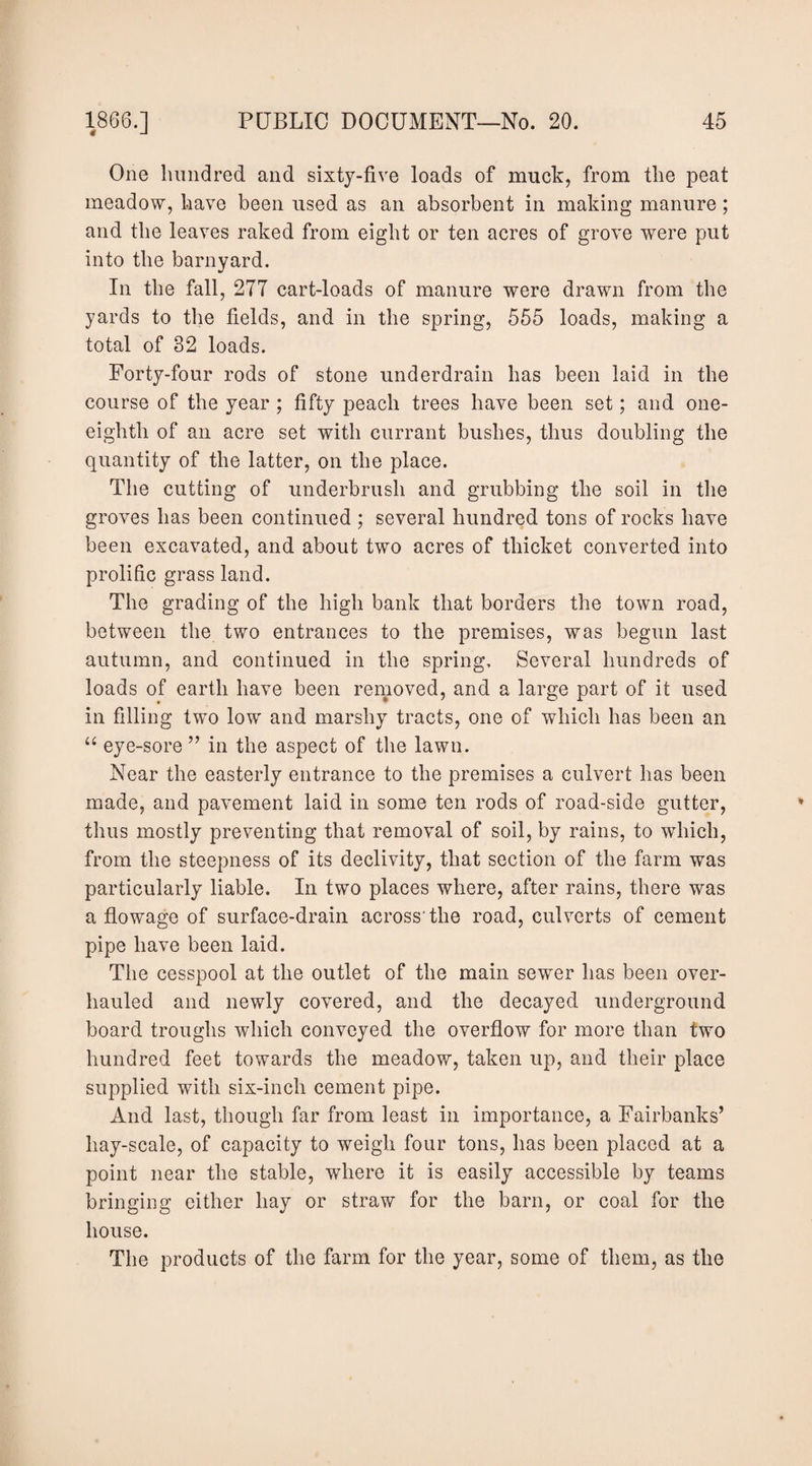 One hundred and sixty-five loads of muck, from the peat meadow, have been used as an absorbent in making manure; and the leaves raked from eight or ten acres of grove were put into the barnyard. In the fall, 277 cart-loads of manure were drawn from the yards to the fields, and in the spring, 565 loads, making a total of 32 loads. Forty-four rods of stone underdrain has been laid in the course of the year ; fifty peach trees have been set; and one- eighth of an acre set with currant bushes, thus doubling the quantity of the latter, on the place. The cutting of underbrush and grubbing the soil in the groves has been continued ; several hundred tons of rocks have been excavated, and about two acres of thicket converted into prolific grass land. The grading of the high bank that borders the town road, between the two entrances to the premises, was begun last autumn, and continued in the spring. Several hundreds of loads of earth have been rernoved, and a large part of it used in filling two low and marshy tracts, one of which has been an “ eye-sore ” in the aspect of the lawn. Near the easterly entrance to the premises a culvert has been made, and pavement laid in some ten rods of road-side gutter, thus mostly preventing that removal of soil, by rains, to which, from the steepness of its declivity, that section of the farm was particularly liable. In two places where, after rains, there was a flowage of surface-drain across'the road, culverts of cement pipe have been laid. Tlie cesspool at the outlet of the main sewer has been over¬ hauled and newly covered, and the decayed underground board troughs which conveyed the overflow for more than two hundred feet towards the meadow, taken up, and their place supplied with six-inch cement pipe. And last, though far from least in importance, a Fairbanks’ hay-scale, of capacity to weigh four tons, has been placed at a point near the stable, where it is easily accessible by teams bringing either hay or straw for the barn, or coal for the house. The products of the farm for the year, some of them, as the