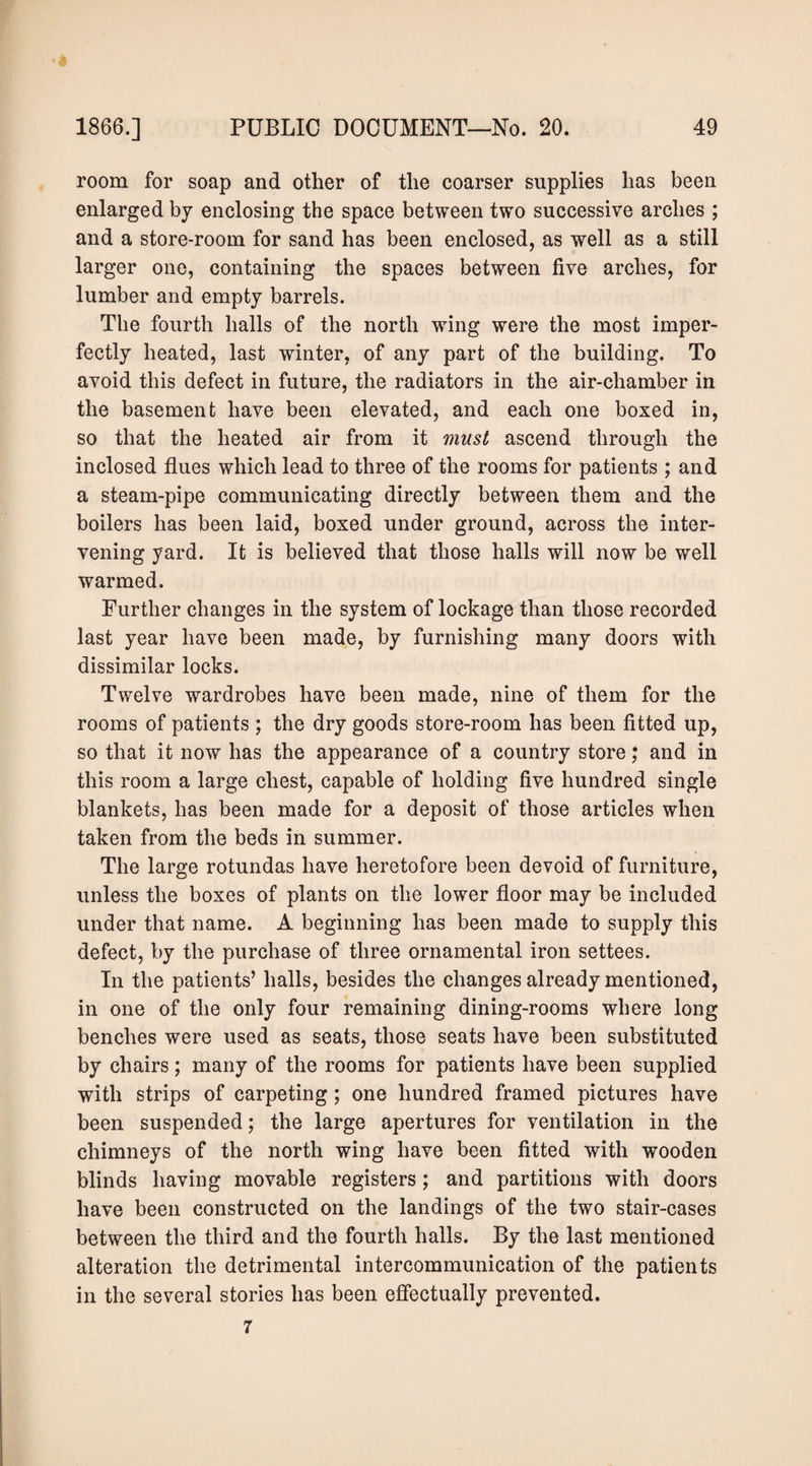 room for soap and other of the coarser supplies has been enlarged by enclosing the space between two successive arches ; and a store-room for sand has been enclosed, as well as a still larger one, containing the spaces between five arches, for lumber and empty barrels. The fourth halls of the north wing were the most imper¬ fectly heated, last winter, of any part of the building. To avoid this defect in future, the radiators in the air-chamber in the basement have been elevated, and each one boxed in, so that the heated air from it must ascend through the inclosed flues which lead to three of the rooms for patients ; and a steam-pipe communicating directly between them and the boilers has been laid, boxed under ground, across the inter¬ vening yard. It is believed that those halls will now be well warmed. Further changes in the system of lockage than those recorded last year have been made, by furnishing many doors with dissimilar locks. Twelve wardrobes have been made, nine of them for the rooms of patients ; the dry goods store-room has been fitted up, so that it now has the appearance of a country store; and in this room a large chest, capable of holding five hundred single blankets, has been made for a deposit of those articles when taken from the beds in summer. The large rotundas have heretofore been devoid of furniture, unless the boxes of plants on the lower floor may be included under that name. A beginning has been made to supply this defect, by the purchase of three ornamental iron settees. In the patients’ halls, besides the changes already mentioned, in one of the only four remaining dining-rooms where long benches were used as seats, those seats have been substituted by chairs; many of the rooms for patients have been supplied with strips of carpeting; one hundred framed pictures have been suspended; the large apertures for ventilation in the chimneys of the north wing have been fitted with wooden blinds having movable registers; and partitions with doors have been constructed on the landings of the two stair-cases between the third and the fourth halls. By the last mentioned alteration the detrimental intercommunication of the patients in the several stories has been effectually prevented. 7