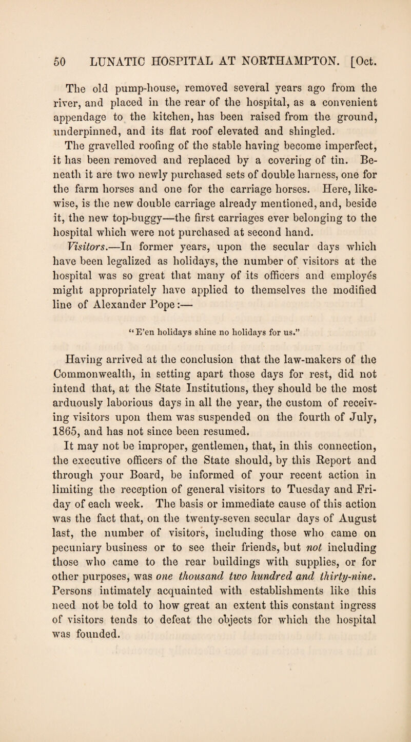 The old pump-house, removed several years ago from the river, and placed in the rear of the hospital, as a convenient appendage to the kitchen, has been raised from the ground, underpinned, and its flat roof elevated and shingled. The gravelled roofing of the stable having become imperfect, it has been removed and replaced by a covering of tin. Be¬ neath it are two newly purchased sets of double harness, one for the farm horses and one for the carriage horses. Here, like¬ wise, is the new double carriage already mentioned, and, beside it, the new top-buggy—the first carriages ever belonging to the hospital which were not purchased at second hand. Visitors,—In former years, upon the secular days which have been legalized as holidays, the number of visitors at the hospital was so great that many of its officers and employes might appropriately have applied to themselves the modified line of Alexander Pope:— “ E’en holidays shine no holidays for us.” Having arrived at the conclusion that the law-makers of the Commonwealth, in setting apart those days for rest, did not intend that, at the State Institutions, they should be the most arduously laborious days in all the year, the custom of receiv¬ ing visitors upon them was suspended on the fourth of July, 1865, and has not since been resumed. It may not be improper, gentlemen, that, in this connection, the executive officers of the State should, by this Report and through your Board, be informed of your recent action in limiting the reception of general visitors to Tuesday and Fri¬ day of each week. The basis or immediate cause of this action was the fact that, on the twenty-seven secular days of August last, the number of visitors, including those who came on pecuniary business or to see their friends, but not including those who came to the rear buildings with supplies, or for other purposes, was one thousand two hundred and thirty-nine. Persons intimately acquainted with establishments like this need not be told to how great an extent this constant ingress of visitors tends to defeat the objects for which the hospital was founded.