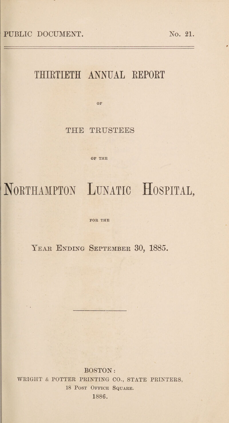 PUBLIC DOCUMENT. No. 21. THIRTIETH ANNUAL REPORT THE TRUSTEES OF THE Northampton Lunatic Hospital, FOR THE Year Ending September 30? 1885. BOSTON: WRIGHT & POTTER PRINTING CO., STATE PRINTERS, 18 Post Office Square. 1886.