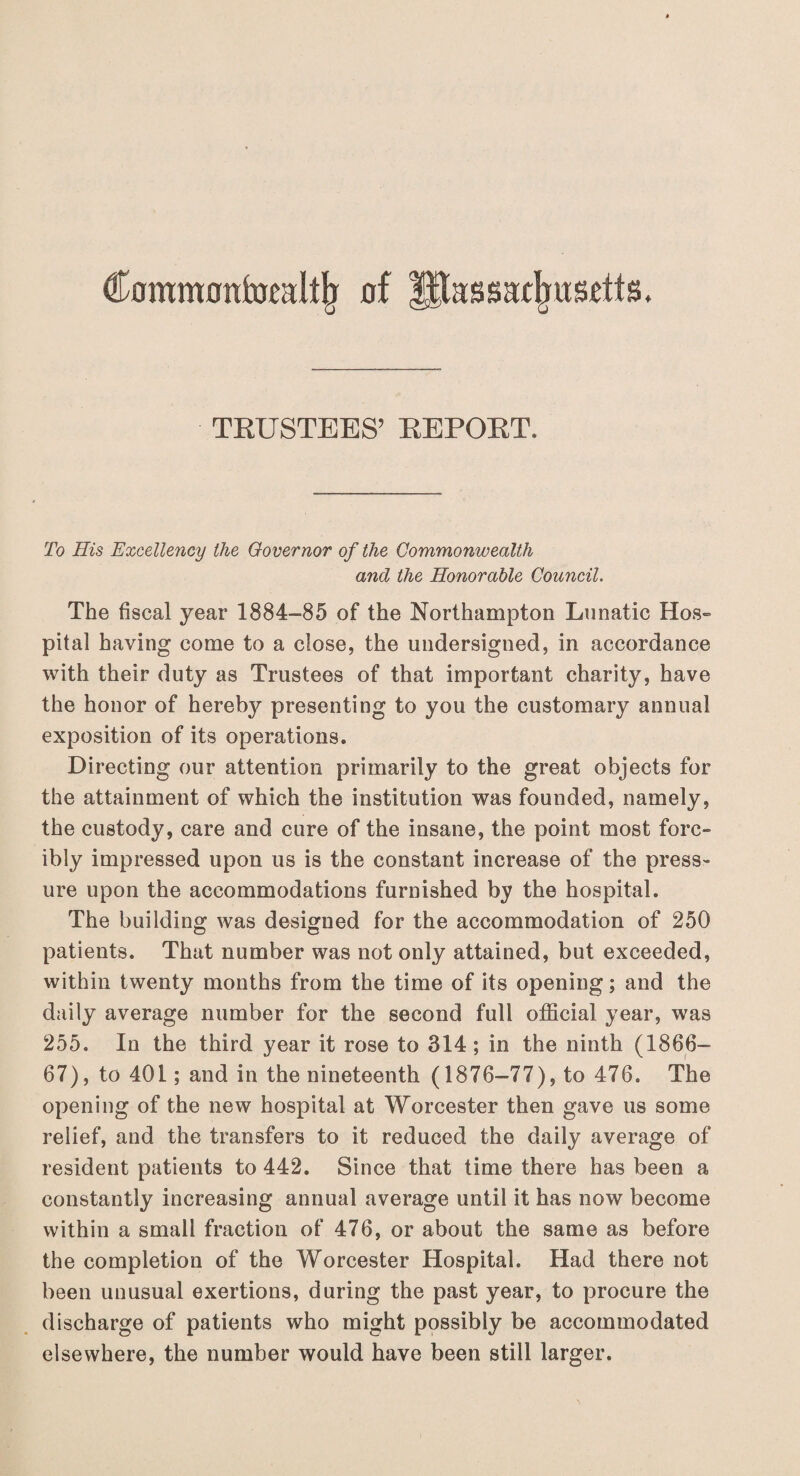 Commontomlllj of IPassaxjjusdts. TRUSTEES’ REPORT. To His Excellency the Governor of the Commonwealth and the Honorable Council. The fiscal year 1884-85 of the Northampton Lunatic Hos¬ pital having come to a close, the undersigned, in accordance with their duty as Trustees of that important charity, have the honor of hereby presenting to you the customary annual exposition of its operations. Directing our attention primarily to the great objects for the attainment of which the institution was founded, namely, the custody, care and cure of the insane, the point most forc¬ ibly impressed upon us is the constant increase of the press¬ ure upon the accommodations furnished by the hospital. The building was designed for the accommodation of 250 patients. That number was not only attained, but exceeded, within twenty months from the time of its opening; and the daily average number for the second full official year, was 255. In the third year it rose to 314 ; in the ninth (1866- 67), to 401; and in the nineteenth (1876-77), to 476. The opening of the new hospital at Worcester then gave us some relief, and the transfers to it reduced the daily average of resident patients to 442. Since that time there has been a constantly increasing annual average until it has now become within a small fraction of 476, or about the same as before the completion of the Worcester Hospital. Had there not been unusual exertions, during the past year, to procure the discharge of patients who might possibly be accommodated elsewhere, the number would have been still larger.