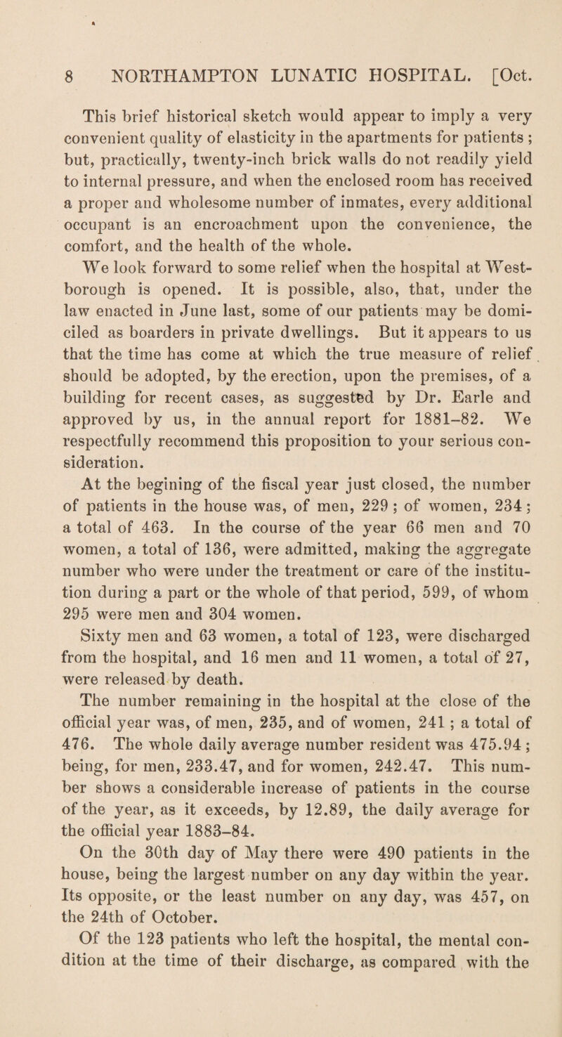 This brief historical sketch would appear to imply a very convenient quality of elasticity in the apartments for patients ; but, practically, twenty-inch brick walls do not readily yield to internal pressure, and when the enclosed room has received a proper and wholesome number of inmates, every additional occupant is an encroachment upon the convenience, the comfort, and the health of the whole. We look forward to some relief when the hospital at West- borough is opened. It is possible, also, that, under the law enacted in June last, some of our patients may be domi¬ ciled as boarders in private dwellings. But it appears to us that the time has come at which the true measure of relief should be adopted, by the erection, upon the premises, of a building for recent cases, as suggested by Dr. Earle and approved by us, in the annual report for 1881-82. We respectfully recommend this proposition to your serious con¬ sideration. At the begining of the fiscal year just closed, the number of patients in the house was, of men, 229 ; of women, 234; a total of 463. In the course of the year 66 men and 70 women, a total of 136, were admitted, making the aggregate number who were under the treatment or care of the institu¬ tion during a part or the whole of that period, 599, of whom 295 were men and 304 women. Sixty men and 63 women, a total of 123, were discharged from the hospital, and 16 men and 11 women, a total of 27, were released by death. The number remaining in the hospital at the close of the official year was, of men, 235, and of women, 241; a total of 476. The whole daily average number resident was 475.94 ; being, for men, 233.47, and for women, 242.47. This num¬ ber shows a considerable increase of patients in the course of the year, as it exceeds, by 12.89, the daily average for the official year 1883-84. On the 30th day of May there were 490 patients in the house, being the largest number on any day within the year. Its opposite, or the least number on any day, was 457, on the 24th of October. Of the 123 patients who left the hospital, the mental con¬ dition at the time of their discharge, as compared with the