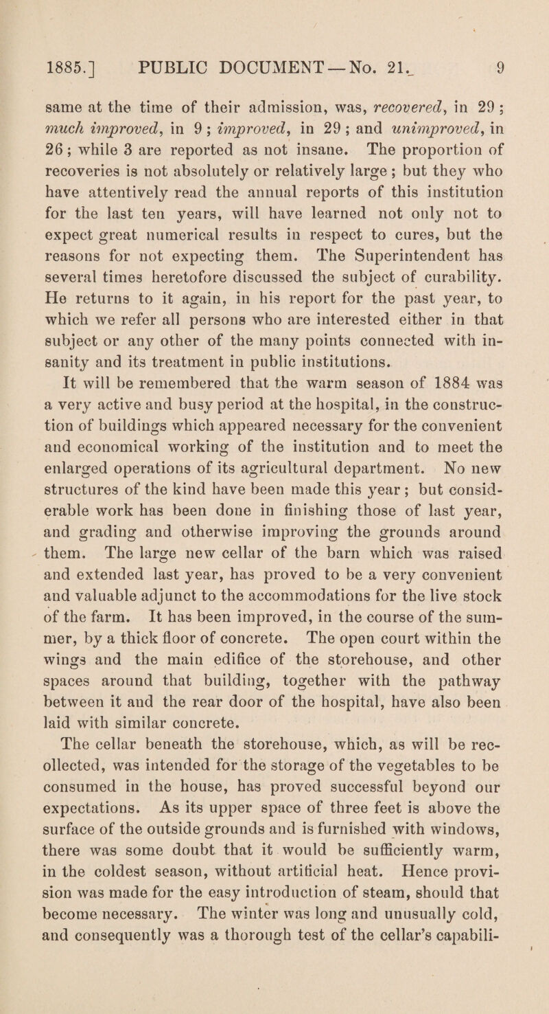 same at the time of their admission, was, recovered, in 29 ; much improved, in 9 ; improved, in 29 ; and unimproved, in 26; while 3 are reported as not insane. The proportion of recoveries is not absolutely or relatively large ; but they who have attentively read the annual reports of this institution for the last ten years, will have learned not only not to expect great numerical results in respect to cures, but the reasons for not expecting them. The Superintendent has several times heretofore discussed the subject of curability. He returns to it again, in his report for the past year, to which we refer all persons who are interested either in that subject or any other of the many points connected with in¬ sanity and its treatment in public institutions. It will be remembered that the warm season of 1884 was a very active and busy period at the hospital, in the construc¬ tion of buildings which appeared necessary for the convenient and economical working of the institution and to meet the enlarged operations of its agricultural department. No new structures of the kind have been made this year ; but consid¬ erable work has been done in finishing those of last year, and grading and otherwise improving the grounds around them. The large new cellar of the barn which was raised and extended last year, has proved to be a very convenient and valuable adjunct to the accommodations for the live stock of the farm. It has been improved, in the course of the sum¬ mer, by a thick floor of concrete. The open court within the wings and the main edifice of the storehouse, and other spaces around that building, together with the pathway between it and the rear door of the hospital, have also been laid with similar concrete. The cellar beneath the storehouse, which, as will be rec¬ ollected, was intended for the storage of the vegetables to be consumed in the house, has proved successful beyond our expectations. As its upper space of three feet is above the surface of the outside grounds and is furnished with windows, there was some doubt that it would be sufficiently warm, in the coldest season, without artificial heat. Hence provi¬ sion was made for the easy introduction of steam, should that become necessary. The winter was long and unusually cold, and consequently was a thorough test of the cellar’s capabili-