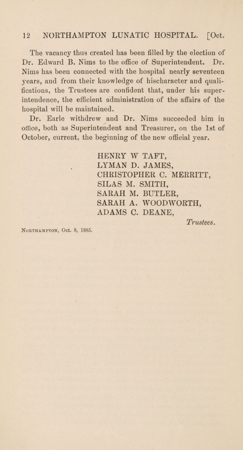 The vacancy thus created has been filled by the election of Dr. Edward B. Nims to the office of Superintendent. Dr. Nims has been connected with the hospital nearly seventeen years, and from their knowledge of hischaracter and quali¬ fications, the Trustees are confident that, under his super¬ intendence, the efficient administration of the affairs of the hospital will be maintained. Dr. Earle withdrew and Dr. Nims succeeded him in y office, both as Superintendent and Treasurer, on the 1st of October, current, the beginning of the new official year. HENRY W TAFT, LYMAN D. JAMES, CHRISTOPHER C. MERRITT, SILAS M. SMITH, SARAH M. BUTLER, SARAH A. WOODWORTH, ADAMS C. DEANE, Trustees.