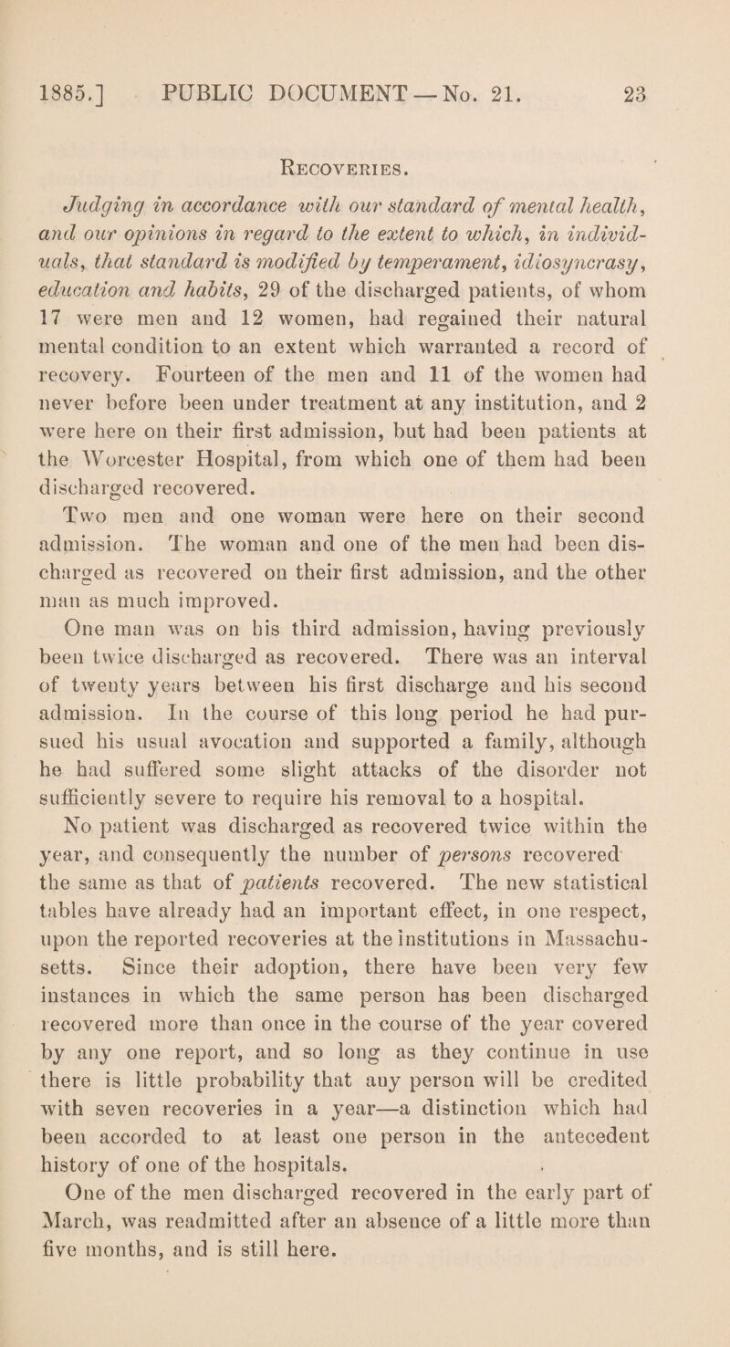 Recoveries. Judging in accordance with our standard of mental health, and our opinions in regard to the extent to which, in individ¬ uals, that standard is modified by temperament, idiosyncrasy, education and habits, 29 of the discharged patients, of whom 17 were men and 12 women, had regained their natural mental condition to an extent which warranted a record of recovery. Fourteen of the men and 11 of the women had never before been under treatment at any institution, and 2 were here on their first admission, but had been patients at the Worcester Hospital, from which one of them had been discharged recovered. Two men and one woman were here on their second admission. The woman and one of the men had been dis¬ charged as recovered on their first admission, and the other man as much improved. One man was on his third admission, having previously been twice discharged as recovered. There was an interval of twenty years between his first discharge and his second admission. In the course of this long period he had pur¬ sued his usual avocation and supported a family, although he had suffered some slight attacks of the disorder not sufficiently severe to require his removal to a hospital. No patient was discharged as recovered twice within the year, and consequently the number of persons recovered the same as that of patients recovered. The new statistical tables have already had an important effect, in one respect, upon the reported recoveries at the institutions in Massachu¬ setts. Since their adoption, there have been very few instances in which the same person has been discharged recovered more than once in the course of the year covered by any one report, and so long as they continue in use there is little probability that any person will be credited with seven recoveries in a year—a distinction which had been accorded to at least one person in the antecedent history of one of the hospitals. One of the men discharged recovered in the early part of March, was readmitted after an absence of a little more than five months, and is still here.