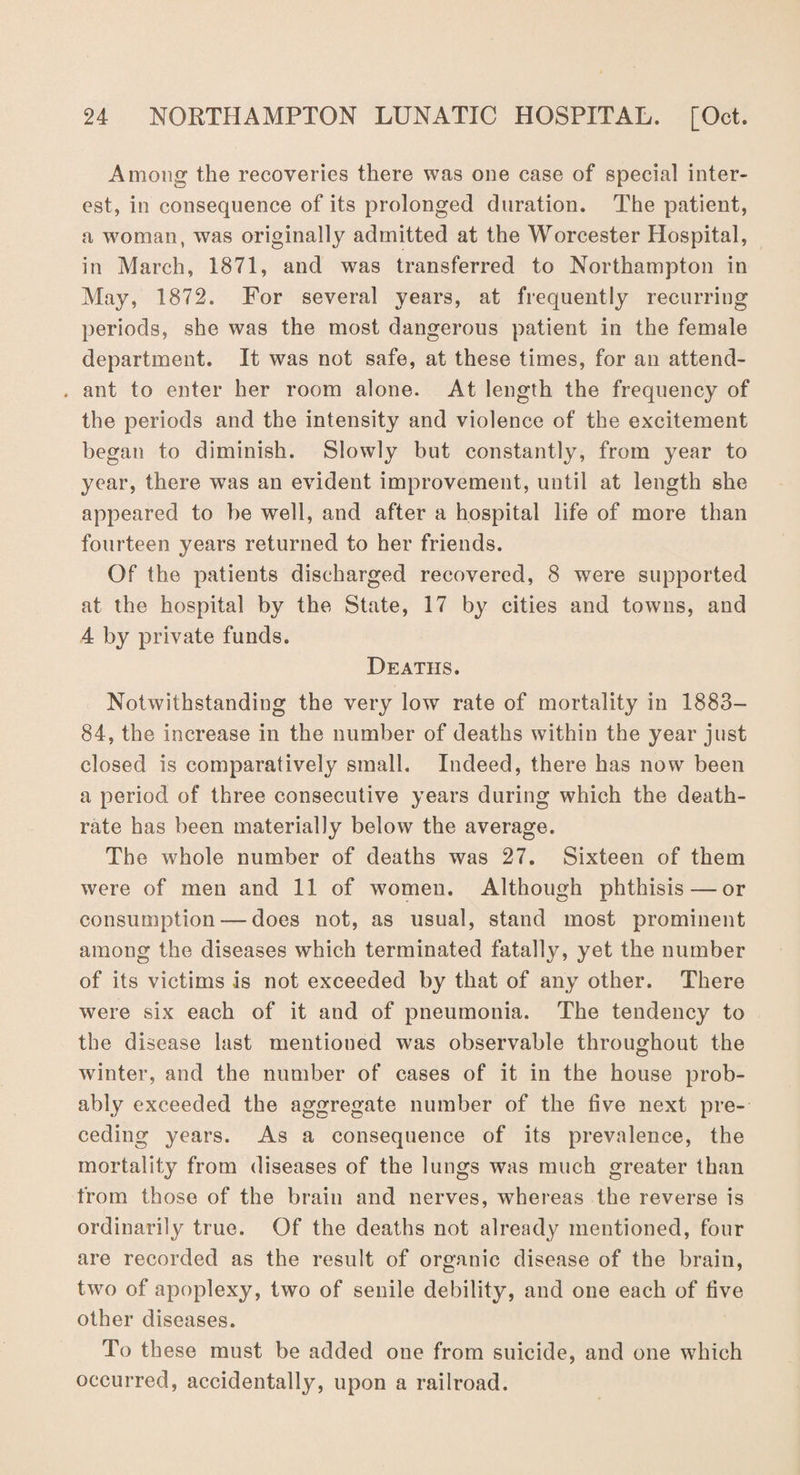 Among the recoveries there was one case of special inter¬ est, in consequence of its prolonged duration. The patient, a woman, was originally admitted at the Worcester Hospital, in March, 1871, and was transferred to Northampton in May, 1872. For several years, at frequently recurring periods, she was the most dangerous patient in the female department. It was not safe, at these times, for an attend- . ant to enter her room alone. At length the frequency of the periods and the intensity and violence of the excitement began to diminish. Slowly but constantly, from year to year, there was an evident improvement, until at length she appeared to be well, and after a hospital life of more than fourteen years returned to her friends. Of the patients discharged recovered, 8 were supported at the hospital by the State, 17 by cities and towns, and 4 by private funds. Deaths. Notwithstanding the very low rate of mortality in 1883- 84, the increase in the number of deaths within the year just closed is comparatively small. Indeed, there has now been a period of three consecutive years during which the death- rate has been materially below the average. The w7hole number of deaths was 27. Sixteen of them were of men and 11 of women. Although phthisis — or consumption — does not, as usual, stand most prominent among the diseases which terminated fatally, yet the number of its victims is not exceeded by that of any other. There were six each of it and of pneumonia. The tendency to the disease last mentioned was observable throughout the winter, and the number of cases of it in the house prob¬ ably exceeded the aggregate number of the five next pre¬ ceding years. As a consequence of its prevalence, the mortality from diseases of the lungs was much greater than from those of the brain and nerves, whereas the reverse is ordinarily true. Of the deaths not already mentioned, four are recorded as the result of organic disease of the brain, two of apoplexy, two of senile debility, and one each of five other diseases. To these must be added one from suicide, and one which occurred, accidentally, upon a railroad.