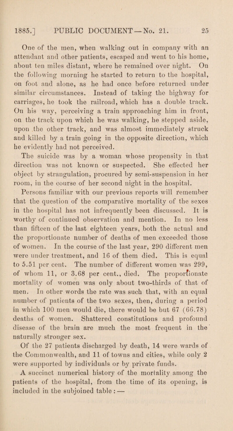 One of the men, when walking out in company with an attendant and other patients, escaped and went to his home, about ten miles distant, where he remained over night. On the following morning he started to return to the hospital, on foot and alone, as he had once before returned under similar circumstances. Instead of taking the highway for carriages, he took the railroad, which has a double track. On his way, perceiving a train approaching him in front, on the track upon which he was walking, he stepped aside, upon the other track, and was almost immediately struck and killed by a train going in the opposite direction, which he evidently had not perceived. The suicide was by a woman whose propensity in that direction was not known or suspected. She effected her object by strangulation, procured by semi-suspension in her room, in the course of her second night in the hospital. Persons familiar with our previous reports will remember that the question of the comparative mortality of the sexes in the hospital has not infrequently been discussed. It is worthy of continued observation and mention. In no less than fifteen of the last eighteen years, both the actual and the proportionate number of deaths of men exceeded those of women. In the course of the last year, 290 different men were under treatment, and 16 of them died. This is equal to 5.51 per cent. The number of different women was 299, of whom 11, or 3.68 per cent., died. The proportionate mortality of women was only about two-thirds of that of men. In other words the rate was such that, with an equal number of patients of the two sexes, then, during a period in which 100 men would die, there would be but 67 (66.78) deaths of women. Shattered constitutions and profound disease of the brain are much the most frequent in the naturally stronger sex. Of the 27 patients discharged by death, 14 were wards of the Commonwealth, and 11 of towns and cities, while only 2 were supported by individuals or by private funds. A succinct numerical history of the morfality among the patients of the hospital, from the time of its opening, is included in the subjoined table : —