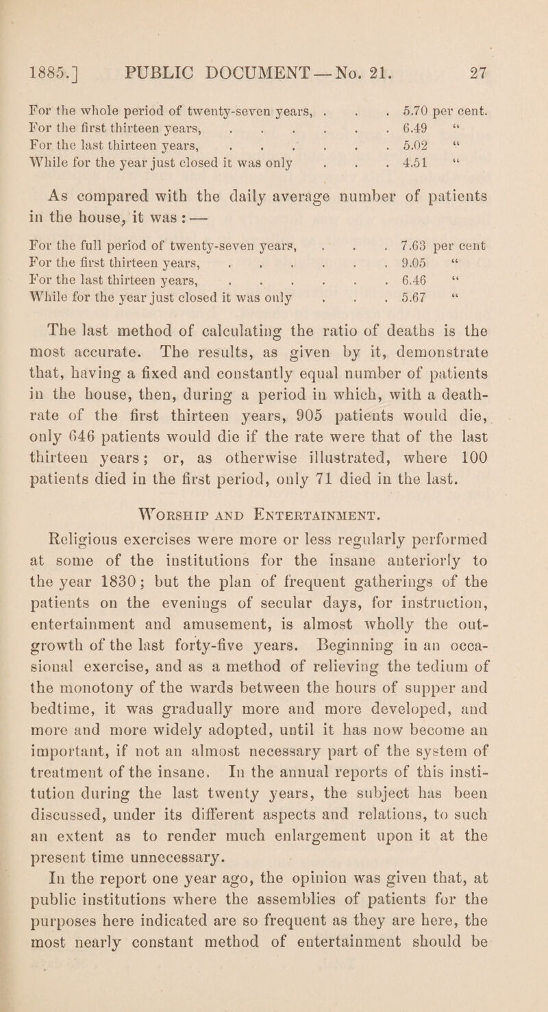 For the whole period of twenty-seven years, . For the first thirteen years, . For the last thirteen years, . While for the year just closed it was only 5.70 per cent. 6.49 5.02 4.51 As compared with the daily average number of patients in the house, it was : — For the full period of twenty-seven years, For the first thirteen years, For the last thirteen years, While for the year just closed it was only 7.63 per cent 9.05 6.46 “ 5.67 The last method of calculating the ratio of deaths is the most accurate. The results, as given by it, demonstrate that, having a fixed and constantly equal number of patients in the house, then, during a period in which, with a death- rate of the first thirteen years, 905 patients would die, only 646 patients would die if the rate were that of the last thirteen years; or, as otherwise illustrated, where 100 patients died in the first period, only 71 died in the last. Worship and Entertainment. Religious exercises were more or less regularly performed at some of the institutions for the insane anteriorly to the year 1830; but the plan of frequent gatherings of the patients on the evenings of secular days, for instruction, entertainment and amusement, is almost Avholly the out¬ growth of the last forty-five years. Beginning in an occa¬ sional exercise, and as a method of relieving the tedium of the monotony of the wards between the hours of supper and bedtime, it was gradually more and more developed, and more and more widely adopted, until it has now become an important, if not an almost necessary part of the system of treatment of the insane. In the annual reports of this insti¬ tution during the last twenty years, the subject has been discussed, under its different aspects and relations, to such an extent as to render much enlargement upon it at the present time unnecessary. In the report one year ago, the opinion wTas given that, at public institutions where the assemblies of patients for the purposes here indicated are so frequent as they are here, the most nearly constant method of entertainment should be