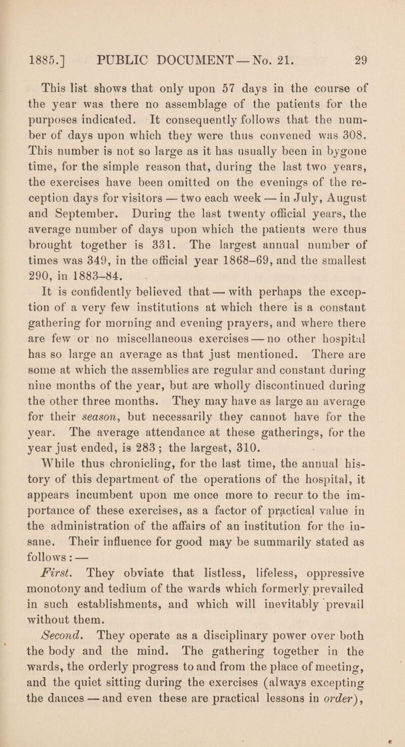 Th is list shows that only upon 57 days in the course of the year was there no assemblage of the patients for the purposes indicated. It consequently follows that the num¬ ber of days upon which they were thus convened was 308. This number is not so large as it has usually been in bygone time, for the simple reason that, during the last two years, the exercises have been omitted on the evenings of the re¬ ception days for visitors — two each week — in July, August and September. During the last twenty official years, the average number of days upon which the patients were thus brought together is 331. The largest annual number of times was 349, in the official year 1868-69, and the smallest 290, in 1883-84. It is confidently believed that —with perhaps the excep¬ tion of a very few institutions at which there is a constant gathering for morning and evening prayers, and where there are few or no miscellaneous exercises —no other hospital has so large an average as that just mentioned. There are some at which the assemblies are regular and constant during nine months of the year, but are wholly discontinued during the other three months. They may have as large an average for their season, but necessarily they cannot have for the year. The average attendance at these gatherings, for the year just ended, is 283 ; the largest, 310. While thus chronicling, for the last time, the annual his¬ tory of this department of the operations of the hospital, it appears incumbent upon me once more to recur to the im¬ portance of these exercises, as a factor of practical value in the administration of the affairs of an institution for the in¬ sane. Their influence for good may be summarily stated as follows : — First. They obviate that listless, lifeless, oppressive monotony and tedium of the wards which formerly prevailed in such establishments, and which will inevitably prevail without them. Second. They operate as a disciplinary power over both the body and the mind. The gathering together in the wards, the orderly progress to and from the place of meeting, and the quiet sitting during the exercises (always excepting the dances — and even these are practical lessons in order),