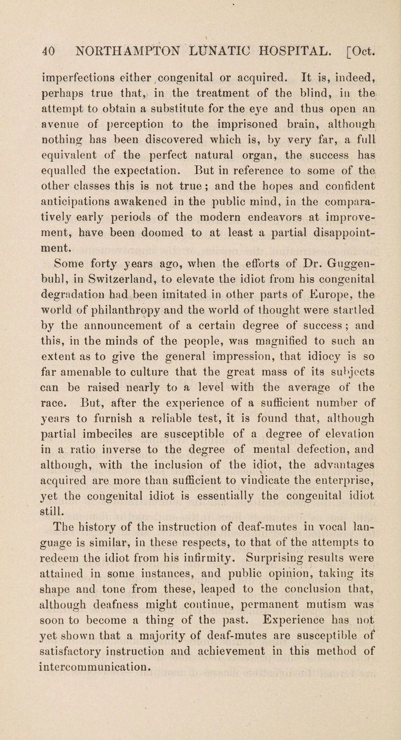imperfections either congenital or acquired. It is, indeed, perhaps true that, in the treatment of the blind, in the attempt to obtain a substitute for the eye and thus open an avenue of perception to the imprisoned brain, although nothing has been discovered which is, by very far, a full equivalent of the perfect natural organ, the success has equalled the expectation. But in reference to some of the other classes this is not true ; and the hopes and confident anticipations awakened in the public mind, in the compara¬ tively early periods of the modern endeavors at improve¬ ment, have been doomed to at least a partial disappoint¬ ment. Some forty years ago, when the efforts of Dr. Guggen- bubl, in Switzerland, to elevate the idiot from his congenital degradation had been imitated in other parts of Europe, the world of philanthropy and the world of thought were startled by the announcement of a certain degree of success ; and this, in the minds of the people, was magnified to such an extent as to give the general impression, that idiocy is so far amenable to culture that the great mass of its subjects can be raised nearly to a level with the average of the race. But, after the experience of a sufficient number of years to furnish a reliable test, it is found that, although partial imbeciles are susceptible of a degree of elevation in a ratio inverse to the degree of mental defection, and although, with the inclusion of the idiot, the advantages acquired are more than sufficient to vindicate the enterprise, yet the congenital idiot is essentially the congenital idiot still. The history of the instruction of deaf-mutes in vocal lan¬ guage is similar, in these respects, to that of the attempts to redeem the idiot from his infirmity. Surprising results were attained in some instances, and public opinion, taking its shape and tone from these, leaped to the conclusion that, although deafness might continue, permanent mutism was soon to become a thing of the past. Experience has not yet shown that a majority of deaf-mutes are susceptible of satisfactory instruction and achievement in this method of intercommunication.