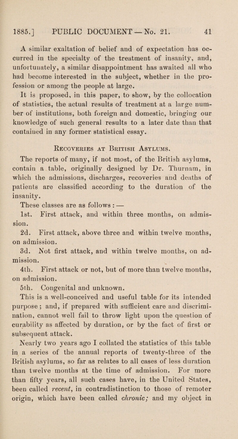 A similar exaltation of belief and of expectation has oc¬ curred in the specialty of the treatment of insanity, and, unfortunately, a similar disappointment has awaited all who had become interested in the subject, whether in the pro¬ fession or among the people at large. It is proposed, in this paper, to show, by the collocation of statistics, the actual results of treatment at a large num¬ ber of institutions, both foreign and domestic, bringing our knowledge of such general results to a later date than that contained in any former statistical essay. Recoveries at British Asylums. The reports of many, if not most, of the British asylums, contain a table, originally designed by Dr. Thurnam, in which the admissions, discharges, recoveries and deaths of patients are classified according to the duration of the insanity. These classes are as follows : — 1st. First attack, and within three months, on admis¬ sion. 2d. First attack, above three and within twelve months, on admission. 3d. Not first attack, and within twelve months, on ad¬ mission. 4th. First attack or not, but of more than twelve months, on admission. 5th. Congenital and unknown. This is a well-conceived and useful table for its intended purpose ; and, if prepared with sufficient care and discrimi¬ nation, cannot well fail to throw light upon the question of curability as affected by duration, or by the fact of first or subsequent attack. Nearly two years ago I collated the statistics of this table in a series of the annual reports of twenty-three of the British asylums, so far as relates to all cases of less duration than twelve months at the time of admission. For more than fifty years, all such cases have, in the United States, been called recent, in contradistinction to those of remoter origin, which have been called chronic; and my object in