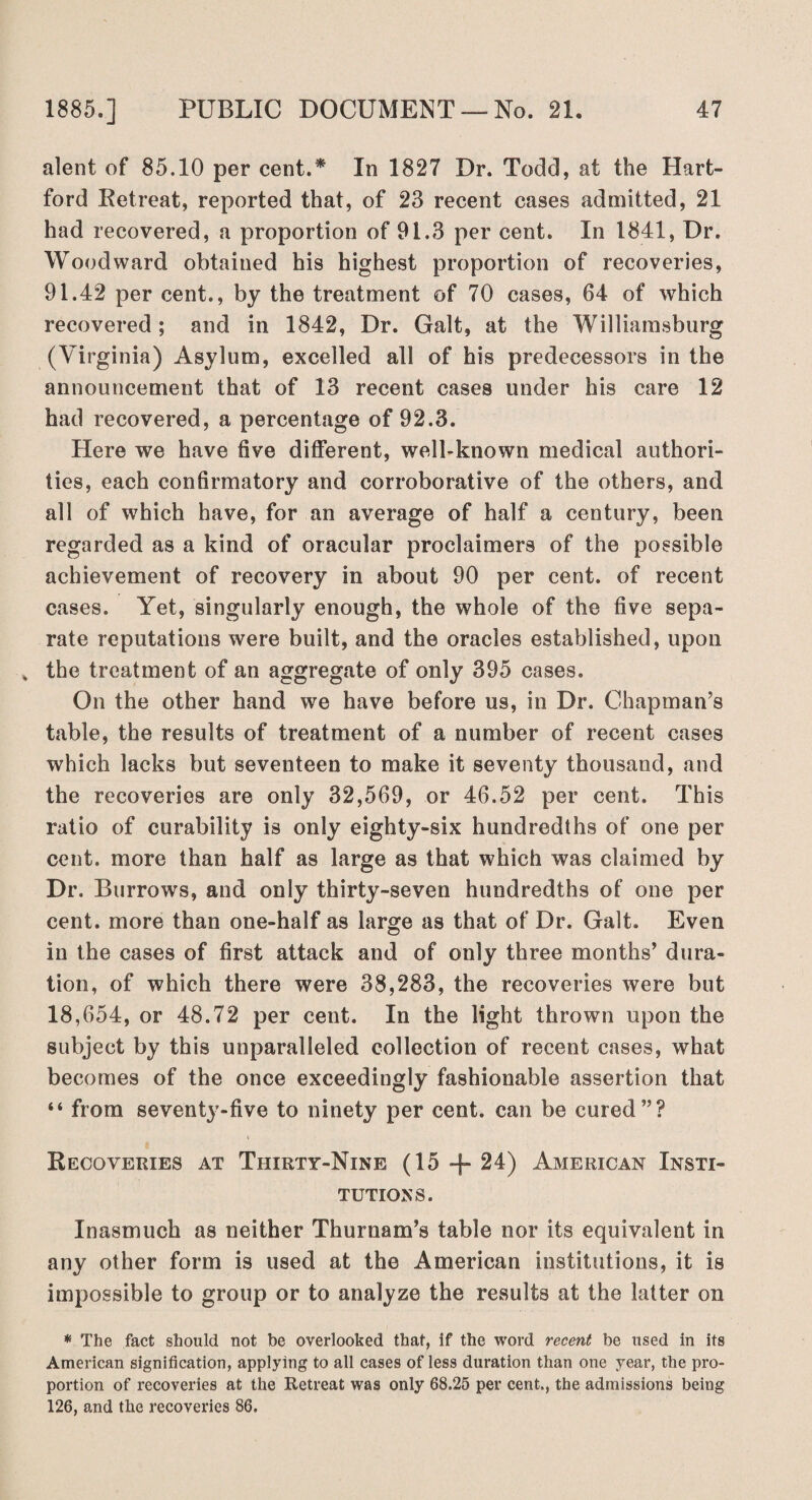 alent of 85.10 per cent.* In 1827 Dr. Todd, at the Hart¬ ford Retreat, reported that, of 23 recent cases admitted, 21 had recovered, a proportion of 91.3 per cent. In 1841, Dr. Woodward obtained his highest proportion of recoveries, 91.42 per cent., by the treatment of 70 cases, 64 of which recovered ; and in 1842, Dr. Galt, at the Williamsburg (Virginia) Asylum, excelled all of his predecessors in the announcement that of 13 recent cases under his care 12 had recovered, a percentage of 92.3. Here we have five different, well-known medical authori¬ ties, each confirmatory and corroborative of the others, and all of which have, for an average of half a century, been regarded as a kind of oracular proclaimers of the possible achievement of recovery in about 90 per cent, of recent cases. Yet, singularly enough, the whole of the five sepa¬ rate reputations were built, and the oracles established, upon „ the treatment of an aggregate of only 395 cases. On the other hand we have before us, in Dr. Chapman’s table, the results of treatment of a number of recent cases which lacks but seventeen to make it seventy thousand, and the recoveries are only 32,569, or 46.52 per cent. This ratio of curability is only eighty-six hundredths of one per cent, more than half as large as that which was claimed by Dr. Burrows, and only thirty-seven hundredths of one per cent, more than one-half as large as that of Dr. Galt. Even in the cases of first attack and of only three months’ dura¬ tion, of which there were 38,283, the recoveries were but 18,654, or 48.72 per cent. In the light thrown upon the subject by this unparalleled collection of recent cases, what becomes of the once exceedingly fashionable assertion that “ from seventy-five to ninety per cent, can be cured”? Recoveries at Thirty-Nine (15 + 24) American Insti¬ tutions. Inasmuch as neither Thurnam’s table nor its equivalent in any other form is used at the American institutions, it is impossible to group or to analyze the results at the latter on * The fact should not be overlooked that, if the word recent be used in its American signification, applying to all cases of less duration than one year, the pro¬ portion of recoveries at the Retreat was only 68.25 per cent., the admissions being 126, and the recoveries 86.