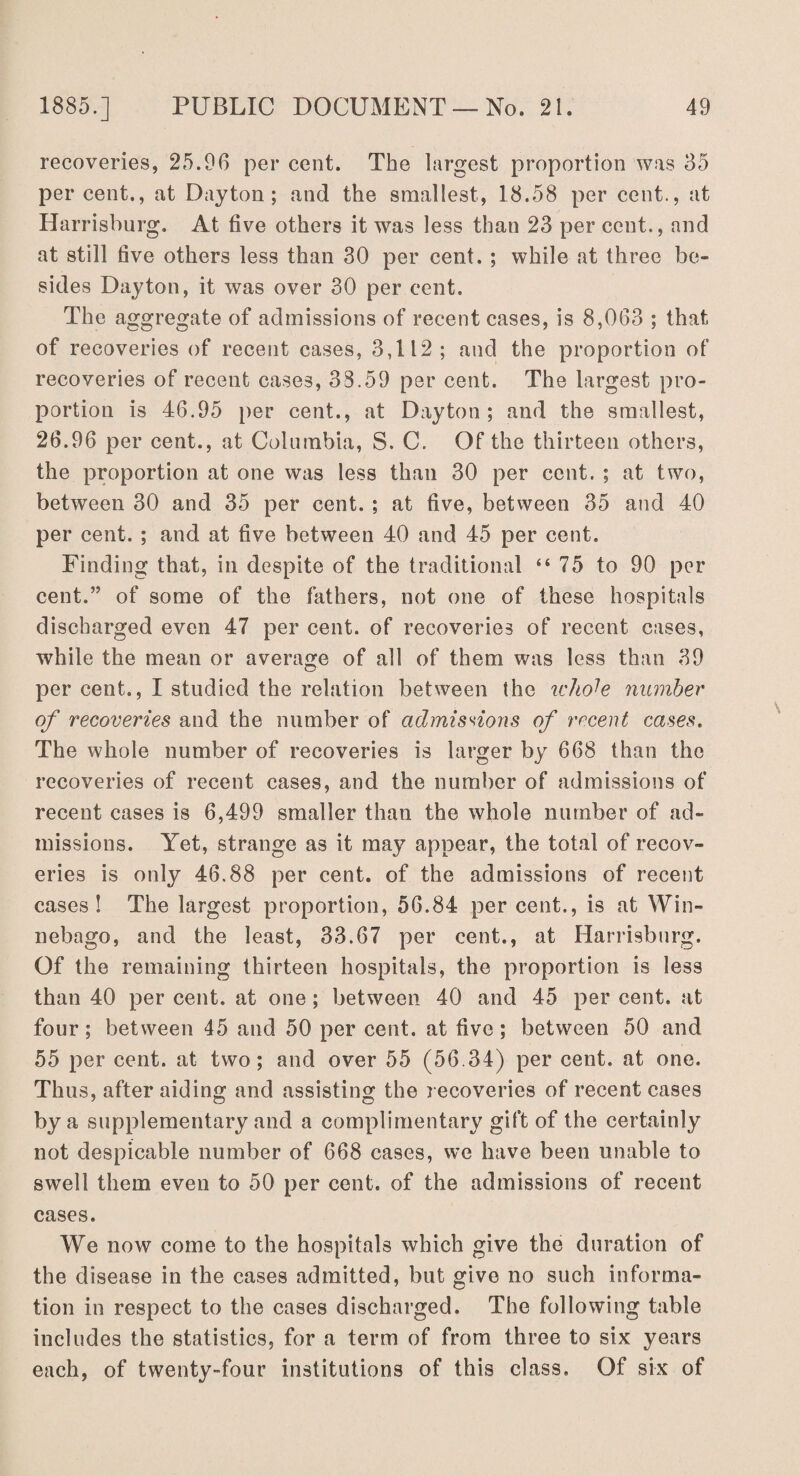 recoveries, 25.96 per cent. The largest proportion was 35 percent., at Dayton; and the smallest, 18.58 per cent., at Harrisburg. At five others it was less than 23 per cent., and at still five others less than 30 per cent. ; while at three be¬ sides Dayton, it was over 30 per cent. The aggregate of admissions of recent cases, is 8,063 ; that of recoveries of recent cases, 3,112; and the proportion of recoveries of recent cases, 38.59 per cent. The largest pro¬ portion is 46.95 per cent., at Dayton; and the smallest, 26.96 per cent., at Columbia, S. C. Of the thirteen others, the proportion at one was less than 30 per cent. ; at two, between 30 and 35 per cent. ; at five, between 35 and 40 per cent. ; and at five between 40 and 45 per cent. Finding that, in despite of the traditional “75 to 90 per cent.” of some of the fathers, not one of these hospitals discharged even 47 per cent, of recoveries of recent cases, while the mean or average of all of them was less than 39 per cent., I studied the relation between the whole number of recoveries and the number of admissions of recent cases. The whole number of recoveries is larger by 668 than the recoveries of recent cases, and the number of admissions of recent cases is 6,499 smaller than the whole number of ad¬ missions. Yet, strange as it may appear, the total of recov¬ eries is only 46.88 per cent, of the admissions of recent cases! The largest proportion, 56.84 per cent., is at Win¬ nebago, and the least, 33.67 per cent., at Harrisburg. Of the remaining thirteen hospitals, the proportion is less than 40 per cent, at one; between 40 and 45 per cent, at four; between 45 and 50 per cent, at five; between 50 and 55 per cent, at two; and over 55 (56.34) per cent, at one. Thus, after aiding and assisting the recoveries of recent cases by a supplementary and a complimentary gift of the certainly not despicable number of 668 cases, we have been unable to swell them even to 50 per cent, of the admissions of recent cases. We now come to the hospitals which give the duration of the disease in the cases admitted, but give no such informa¬ tion in respect to the cases discharged. The following table includes the statistics, for a term of from three to six years each, of twenty-four institutions of this class. Of six of