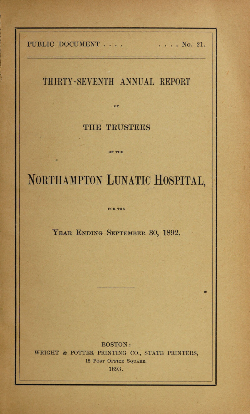 PUBLIC DOCUMENT .... .... No. 21. THIRTY-SEVENTH ANNUAL REPORT OF THE TRUSTEES OF THE - Northampton Lunatic Hospital, FOR THE Year Ending September 30, 1892. BOSTON: WRIGHT & POTTER PRINTING CO., STATE PRINTERS, 18 Post Office Square. 1893.