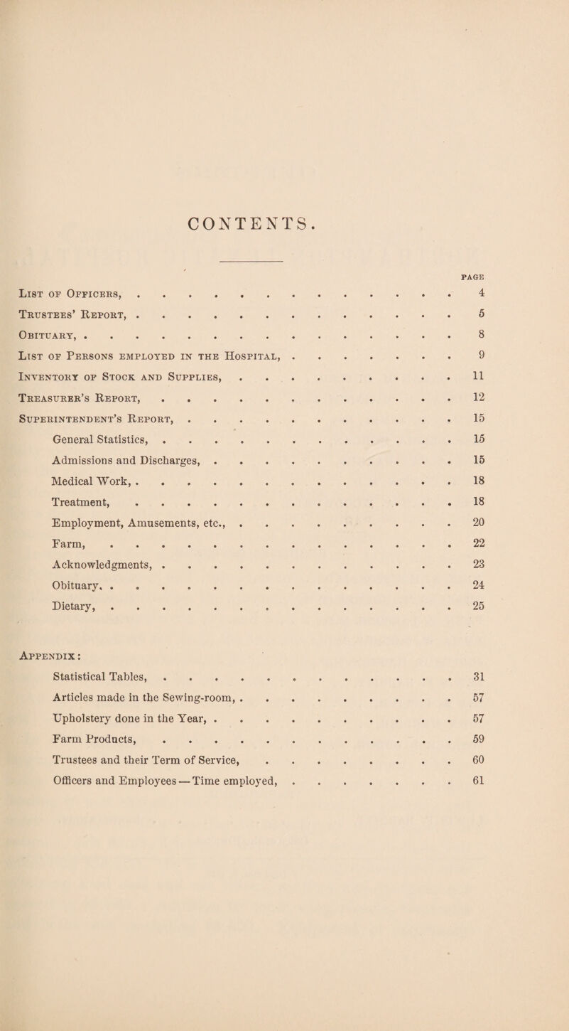 CONTENTS PAGE List of Officers,. 4 Trustees’ Report,.5 Obituary,.8 List of Persons employed in the Hospital,.9 Inventory of Stock and Supplies,.11 Treasurer’s Report,.12 Superintendent’s Report,.15 General Statistics,.. . 15 Admissions and Discharges, ..15 Medical Work,. 18 Treatment,.18 Employment, Amusements, etc.,.20 Farm,..22 Acknowledgments,.23 Obituary.24 Dietary,.25 Appendix: Statistical Tables,. 31 Articles made in the Sewing-room,.57 Upholstery done in the Year, . .57 Farm Products, ..59 Trustees and their Term of Service,.60 Officers and Employees — Time employed, ..61