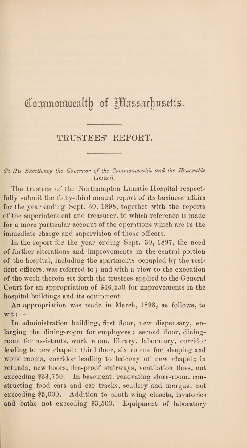 TRUSTEES’ REPORT. To His Excellency the Governor of the Commonwealth and the Honorable Council, The trustees of the Northampton Lunatic Hospital respect¬ fully submit the forty-third annual report of its business affairs for the year ending Sept. 30, 1898, together with the reports of the superintendent and treasurer, to which reference is made for a more particular account of the operations which are in the immediate charge and supervision of those officers. In the report for the year ending Sept. 30, 1897, the need of further alterations and improvements in the central portion of the hospital, including the apartments occupied by the resi¬ dent officers, was referred to ; and with a view to the execution of the work therein set forth the trustees applied to the General Court for an appropriation of $46,250 for improvements in the hospital buildings and its equipment. An appropriation was made in March, 1898, as follows, to wit: — In administration building, first floor, new dispensary, en¬ larging the dining-room for employees ; second floor, dining¬ room for assistants, work room, library, laboratory, corridor leading to new chapel; third floor, six rooms for sleeping and work rooms, corridor leading to balcony of new chapel; in rotunda, new floors, fire-proof stairways, ventilation flues, not exceeding $33,750. In basement, renovating store-room, con¬ structing food cars and car tracks, scullery and morgue, not exceeding $5,000. Addition to south wing closets, lavatories and baths not exceeding $3,500. Equipment of laboratory