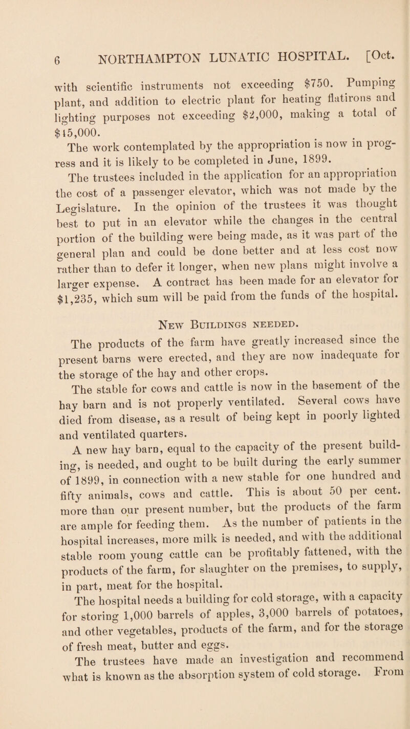 with scientific instruments not exceeding $750. Pumping plant, and addition to electric plant for heating flatirons and lighting purposes not exceeding $2,000, making a total of $i5,000. The work contemplated by the appropriation is now in prog¬ ress and it is likely to be completed in dune, 1899. The trustees included in the application for an appropriation the cost of a passenger elevator, which was not made by the Legislature. In the opinion of the trustees it was thought best to put in an elevator while the changes in the central portion of the building were being made, as it was part of the general plan and could be done better and at less cost now rather than to defer it longer, when new plans might involve a larger expense. A contract has been made for an elevatoi toi $1,235, which sum will be paid from the funds of the hospital. New Buildings needed. The products of the farm have greatly increased since the present barns were erected, and they are now inadequate toi the storage of the hay and other crops. The stable for cows and cattle is now in the basement of the hay barn and is not properly ventilated. Several cows have died from disease, as a result of being kept in poorly lighted and ventilated quarters. A new hay barn, equal to the capacity of the piesent build¬ ing, is needed, and ought to be built during the early summer of 1899, in connection with a new stable for one hundred and fifty animals, cows and cattle. This is about 50 per cent, more than our present number, but the products of the farm are ample for feeding them. As the number of patients in the hospital increases, more milk is needed, and with the additional stable room young cattle can be profitably fattened, with the products of the farm, for slaughter on the premises, to supply, in part, meat for the hospital. The hospital needs a building for cold storage, with a capacity for storing 1,000 barrels of apples, 3,000 barrels of potatoes, and other vegetables, products of the farm, and for the stoiage of fresh meat, butter and eggs. The trustees have made an investigation and lecommend what is known as the absorption system of cold storage, iiom