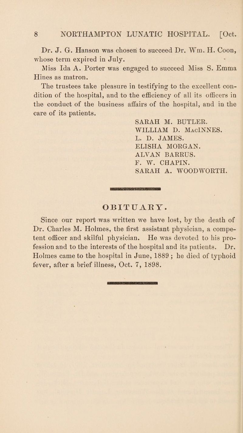 Dr. J. G. Hanson was chosen to succeed Dr. Wm. H. Coon, whose term expired in July. M iss Ida A. Porter was engaged to succeed Miss S. Emma Hines as matron. The trustees take pleasure in testifying to the excellent con¬ dition of the hospital, and to the efficiency of all its officers in the conduct of the business affairs of the hospital, and in the care of its patients. SARAH M. BUTLER. WILLIAM D. MacINNES. L. D. JAMES. ELISHA MORGAN. ALVAN BARRUS. F. W. CHAPIN. SARAH A. WOODWORTH. OBITUARY. Since our report was written we have lost, by the death of Dr. Charles M. Holmes, the first assistant physician, a compe¬ tent officer and skilful physician. He was devoted to his pro¬ fession and to the interests of the hospital and its patients. Dr. Holmes came to the hospital in June, 1889 ; he died of typhoid fever, after a brief illness, Oct. 7, 1898.